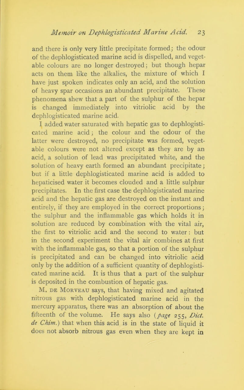 and there is only very little precipitate formed; the odour of the dephlogisticated marine acid is dispelled, and veget- able colours are no longer destroyed; but though hepar acts on them like the alkalies, the mixture of which I have just spoken indicates only an acid, and the solution of heavy spar occasions an abundant precipitate. These phenomena shew that a part of the sulphur of the hepar is changed immediately into vitriolic acid by the dephlogisticated marine acid. I added water saturated with hepatic gas to dephlogisti- cated marine acid; the colour and the odour of the latter were destroyed, no precipitate was formed, veget- able colours were not altered except as they are by an acid, a solution of lead was precipitated white, and the solution of heavy earth formed an abundant precipitate; but if a little dephlogisticated marine acid is added to hepaticised water it becomes clouded and a little sulphur precipitates. In the first case the dephlogisticated marine acid and the hepatic gas are destroyed on the instant and entirely, if they are employed in the correct proportions; the sulphur and the inflammable gas which holds it in solution are reduced by combination with the vital air, the first to vitriolic acid and the second to water : but in the second experiment the vital air combines at first with the inflammable gas, so that a portion of the sulphur is precipitated and can be changed into vitriolic acid only by the addition of a sufficient quantity of dephlogisti- cated marine acid. It is thus that a part of the sulphur is deposited in the combustion of hepatic gas. M. de Morveau says, that having mixed and agitated nitrous gas with dephlogisticated marine acid in the mercury apparatus, there was an absorption of about the fifteenth of the volume. He says also (page 255, Diet, de Chun.) that when this acid is in the state of liquid it does not absorb nitrous gas even when they are kept in