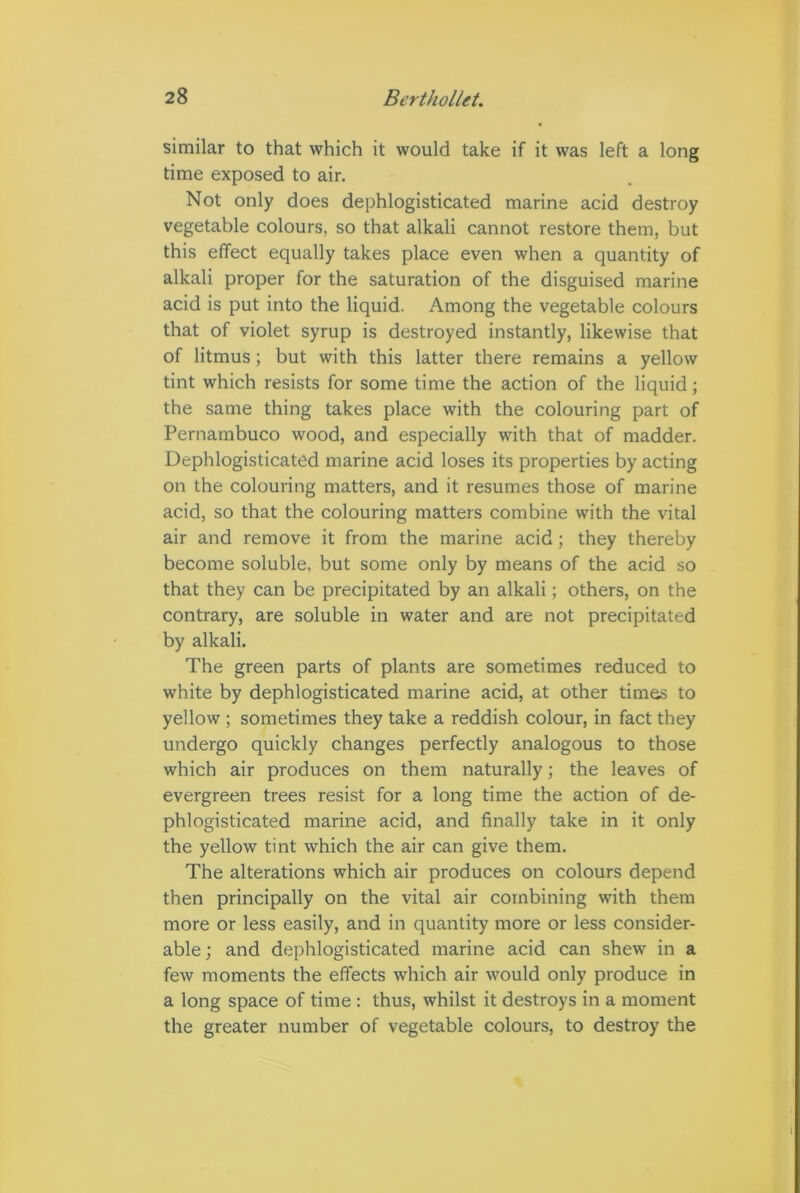 similar to that which it would take if it was left a long time exposed to air. Not only does dephlogisticated marine acid destroy vegetable colours, so that alkali cannot restore them, but this effect equally takes place even when a quantity of alkali proper for the saturation of the disguised marine acid is put into the liquid. Among the vegetable colours that of violet syrup is destroyed instantly, likewise that of litmus; but with this latter there remains a yellow tint which resists for some time the action of the liquid; the same thing takes place with the colouring part of Pernambuco wood, and especially with that of madder. Dephlogisticated marine acid loses its properties by acting on the colouring matters, and it resumes those of marine acid, so that the colouring matters combine with the vital air and remove it from the marine acid; they thereby become soluble, but some only by means of the acid so that they can be precipitated by an alkali; others, on the contrary, are soluble in water and are not precipitated by alkali. The green parts of plants are sometimes reduced to white by dephlogisticated marine acid, at other times to yellow ; sometimes they take a reddish colour, in fact they undergo quickly changes perfectly analogous to those which air produces on them naturally; the leaves of evergreen trees resist for a long time the action of de- phlogisticated marine acid, and finally take in it only the yellow tint which the air can give them. The alterations which air produces on colours depend then principally on the vital air combining with them more or less easily, and in quantity more or less consider- able ; and dephlogisticated marine acid can shew in a few moments the effects which air would only produce in a long space of time : thus, whilst it destroys in a moment the greater number of vegetable colours, to destroy the