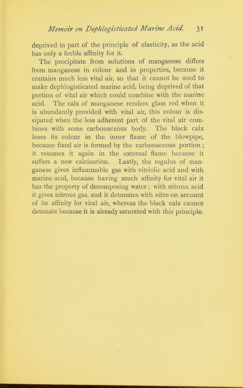 deprived in part of the principle of elasticity, as the acid has only a feeble affinity for it. The precipitate from solutions of manganese differs from manganese in colour and in properties, because it contains much less vital air, so that it cannot be used to make dephlogisticated marine acid, being deprived of that portion of vital air which could combine with the marine acid. The calx of manganese renders glass red when it is abundantly provided with vital air, this colour is dis- sipated when the less adherent part of the vital air com- bines with some carbonaceous body. The black calx loses its colour in the inner flame of the blowpipe, because fixed air is formed by the carbonaceous portion ; it resumes it again in the external flame because it suffers a new calcination. Lastly, the regulus of man- ganese gives inflammable gas with vitriolic acid and with marine acid, because having much affinity for vital air it has the property of decomposing water; with nitrous acid it gives nitrous gas, and it detonates with nitre on account of its affinity for vital air, whereas the black calx cannot detonate because it is already saturated with this principle.