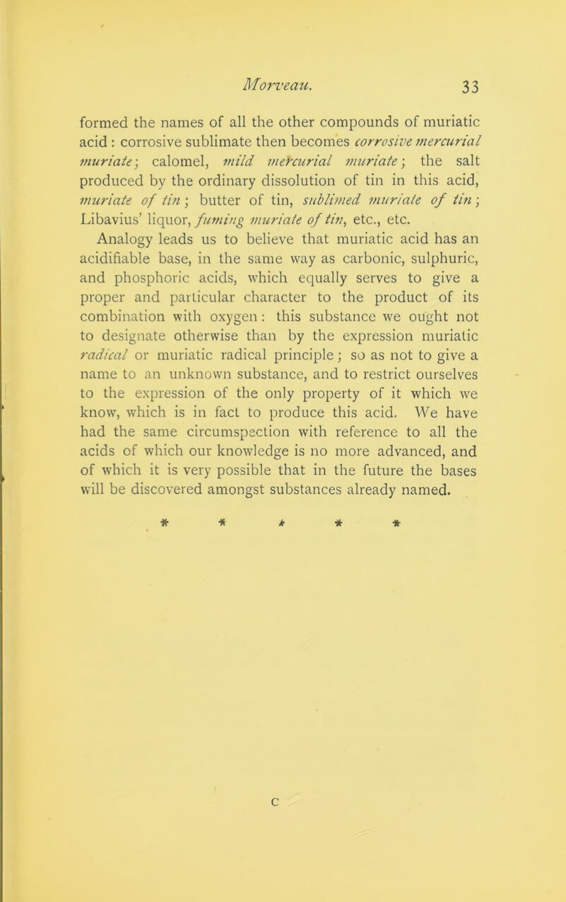 formed the names of all the other compounds of muriatic acid : corrosive sublimate then becomes corrosive mercurial muriate; calomel, mild mercurial muriate-, the salt produced by the ordinary dissolution of tin in this acid, muriate of tin; butter of tin, sublimed muriate of tin; Libavius’ liquor, fuming muriate of tin, etc., etc. Analogy leads us to believe that muriatic acid has an acidifiable base, in the same way as carbonic, sulphuric, and phosphoric acids, which equally serves to give a proper and particular character to the product of its combination with oxygen: this substance we ought not to designate otherwise than by the expression muriatic radical or muriatic radical principle; so as not to give a name to an unknown substance, and to restrict ourselves to the expression of the only property of it which we know, which is in fact to produce this acid. We have had the same circumspection with reference to all the acids of which our knowledge is no more advanced, and of which it is very possible that in the future the bases will be discovered amongst substances already named. * * k * * c