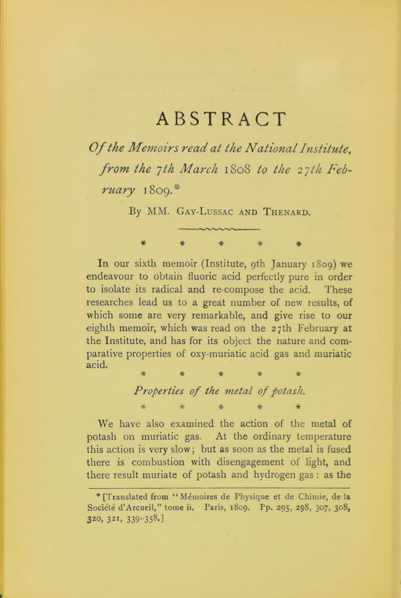 ABSTRACT Of the Memoirs read at the National Institute, from the 7th March 1808 to the 27th Feb- ruary 1809.* By MM. Gay-Lussac and Thenard. ***** In our sixth memoir (Institute, 9th January 1809) we endeavour to obtain fluoric acid perfectly pure in order to isolate its radical and re-compose the acid. These researches lead us to a great number of new results, of which some are very remarkable, and give rise to our eighth memoir, which was read on the 27 th February at the Institute, and has for its object the nature and com- parative properties of oxy-muriatic acid gas and muriatic acid. ***** Properties of the metal of potash. ***** We have also examined the action of the metal of potash on muriatic gas. At the ordinary temperature this action is very slow; but as soon as the metal is fused there is combustion with disengagement of light, and there result muriate of potash and hydrogen gas : as the * [Translated from “Memoires de Physique et de Chimie, de la Societe d’Arcueil,” tome ii. Paris, 1809. Pp. 295, 298, 307, 308, 320, 321, 339-358.]