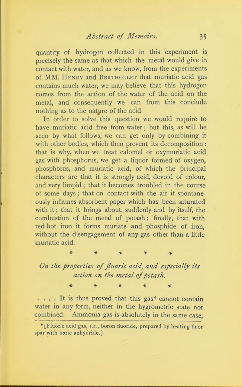 quantity of hydrogen collected in this experiment is precisely the same as that which the metal would give in contact with water, and as we know, from the experiments of MM. Henry and Berthollet that muriatic acid gas contains much water, we may believe that this hydrogen comes from the action of the water of the acid on the metal, and consequently we can from this conclude nothing as to the nature of the acid. In order to solve this question we would require to have muriatic acid free from water; but this, as will be seen by what follows, we can get only by combining it with other bodies, which then prevent its decomposition: that is why, when we treat calomel or oxymuriatic acid gas with phosphorus, we get a liquor formed of oxygen, phosphorus, and muriatic acid, of which the principal characters are that it is strongly acid, devoid of colour, and very limpid; that it becomes troubled in the course of some days; that on contact with the air it spontane- ously inflames absorbent paper which has been saturated with it; that it brings about, suddenly and by itself, the combustion of the metal of potash; finally, that with red-hot iron it forms muriate and phosphide of iron, without the disengagement of any gas other than a little muriatic acid. ***** On the properties of fluoric acid, and especially its action on the metal of potash. ***** .... It is thus proved that this gas* cannot contain water in any form, neither in the hygrometric state nor combined. Ammonia gas is absolutely in the same case, * [Fluoric acid gas, i.e., boron fluoride, prepared by heating fluor spar with boric anhydride.]