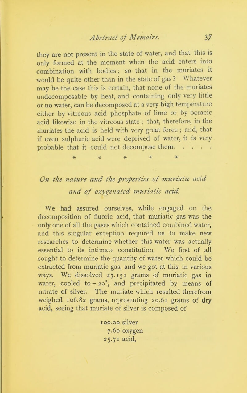 they are not present in the state of water, and that this is only formed at the moment when the acid enters into combination with bodies; so that in the muriates it would be quite other than in the state of gas ? Whatever may be the case this is certain, that none of the muriates undecomposable by heat, and containing only very little or no water, can be decomposed at a very high temperature either by vitreous acid phosphate of lime or by boracic acid likewise in the vitreous state; that, therefore, in the muriates the acid is held with very great force; and, that if even sulphuric acid were deprived of water, it is very probable that it could not decompose them ***** On the nature and the properties of muriatic acid and of oxygenated muriatic acid. We had assured ourselves, while engaged on the decomposition of fluoric acid, that muriatic gas was the only one of all the gases which contained combined water, and this singular exception required us to make new researches to determine whether this water was actually essential to its intimate constitution. We first of all sought to determine the quantity of water which could be extracted from muriatic gas, and we got at this in various ways. We dissolved 27.151 grams of muriatic gas in water, cooled to - 20°, and precipitated by means of nitrate of silver. The muriate which resulted therefrom weighed 106.82 grams, representing 20.61 grams of dry acid, seeing that muriate of silver is composed of 100.00 silver 7.60 oxygen 25.7r acid,