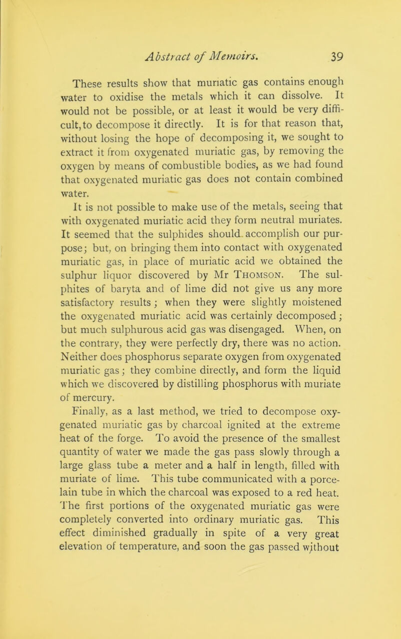 These results show that muriatic gas contains enough water to oxidise the metals which it can dissolve. It would not be possible, or at least it would be very diffi- cult, to decompose it directly. It is for that reason that, without losing the hope of decomposing it, we sought to extract it from oxygenated muriatic gas, by removing the oxygen by means of combustible bodies, as we had found that oxygenated muriatic gas does not contain combined water. It is not possible to make use of the metals, seeing that with oxygenated muriatic acid they form neutral muriates. It seemed that the sulphides should, accomplish our pur- pose; but, on bringing them into contact with oxygenated muriatic gas, in place of muriatic acid we obtained the sulphur liquor discovered by Mr Thomson. The sul- phites of baryta and of lime did not give us any more satisfactory results ; when they were slightly moistened the oxygenated muriatic acid was certainly decomposed; but much sulphurous acid gas was disengaged. When, on the contrary, they were perfectly dry, there was no action. Neither does phosphorus separate oxygen from oxygenated muriatic gas; they combine directly, and form the liquid which we discovered by distilling phosphorus with muriate of mercury. Finally, as a last method, we tried to decompose oxy- genated muriatic gas by charcoal ignited at the extreme heat of the forge. To avoid the presence of the smallest quantity of water we made the gas pass slowly through a large glass tube a meter and a half in length, filled with muriate of lime. This tube communicated with a porce- lain tube in which the charcoal was exposed to a red heat. The first portions of the oxygenated muriatic gas were completely converted into ordinary muriatic gas. This effect diminished gradually in spite of a very great elevation of temperature, and soon the gas passed without