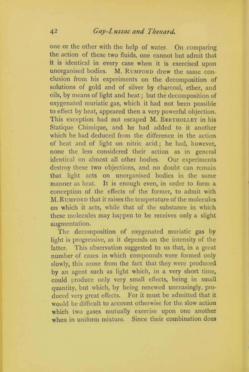 one or the other with the help of wrater. On comparing the action of these two fluids, one cannot but admit that it is identical in every case when it is exercised upon unorganised bodies. M. Rumford drew the same con- clusion from his experiments on the decomposition of solutions of gold and of silver by charcoal, ether, and oils, by means of light and heat; but the decomposition of oxygenated muriatic gas, which it had not been possible to effect by heat, appeared then a very powerful objection. This exception had not escaped M. Berthollet in his Statique Chimique, and he had added to it another which he had deduced from the difference in the action of heat and of light on nitric acid; he had, however, none the less considered their action as in general identical on almost all other bodies. Our experiments destroy these two objections, and no doubt can remain that light acts on unorganised bodies in the same manner as heat. It is enough even, in order to form a conception of the effects of the former, to admit with M. Rumford that it raises the temperature of the molecules on which it acts, while that of the substance in which these molecules may happen to be receives only a slight augmentation. The decomposition of oxygenated muriatic gas by light is progressive, as it depends on the intensity of the latter. This observation suggested to us that, in a great number of cases in which compounds were formed only slowly, this arose from the fact that they were produced by an agent such as light which, in a very short time, could produce only very small effects, being in small quantity, but which, by being renewed unceasingly, pro- duced very great effects. For it must be admitted that it would be difficult to account otherwise for the sknv action which two gases mutually exercise upon one another when in uniform mixture. Since their combination does