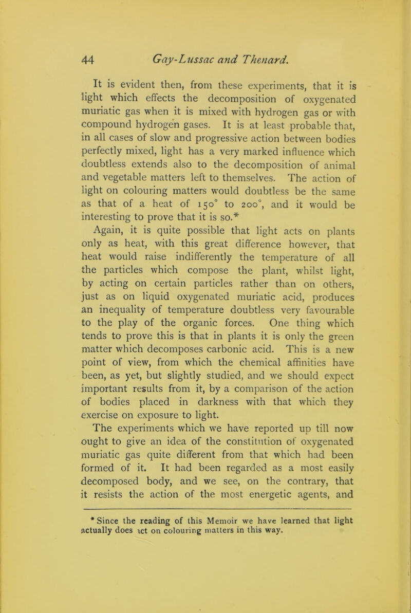 It is evident then, from these experiments, that it is light which effects the decomposition of oxygenated muriatic gas when it is mixed with hydrogen gas or with compound hydrogen gases. It is at least probable that, in all cases of slow and progressive action between bodies perfectly mixed, light has a very marked influence which doubtless extends also to the decomposition of animal and vegetable matters left to themselves. The action of light on colouring matters would doubtless be the same as that of a heat of 150° to 200°, and it would be interesting to prove that it is so.* Again, it is quite possible that light acts on plants only as heat, with this great difference however, that heat would raise indifferently the temperature of all the particles which compose the plant, whilst light, by acting on certain particles rather than on others, just as on liquid oxygenated muriatic acid, produces an inequality of temperature doubtless very favourable to the play of the organic forces. One thing which tends to prove this is that in plants it is only the green matter which decomposes carbonic acid. This is a new point of view, from which the chemical affinities have been, as yet, but slightly studied, and we should expect important results from it, by a comparison of the action of bodies placed in darkness with that which they exercise on exposure to light. The experiments which we have reported up till now ought to give an idea of the constitution of oxygenated muriatic gas quite different from that which had been formed of it. It had been regarded as a most easily decomposed body, and we see, on the contrary, that it resists the action of the most energetic agents, and ‘Since the reading of this Memoir we have learned that light actually does ret on colouring matters in this way.