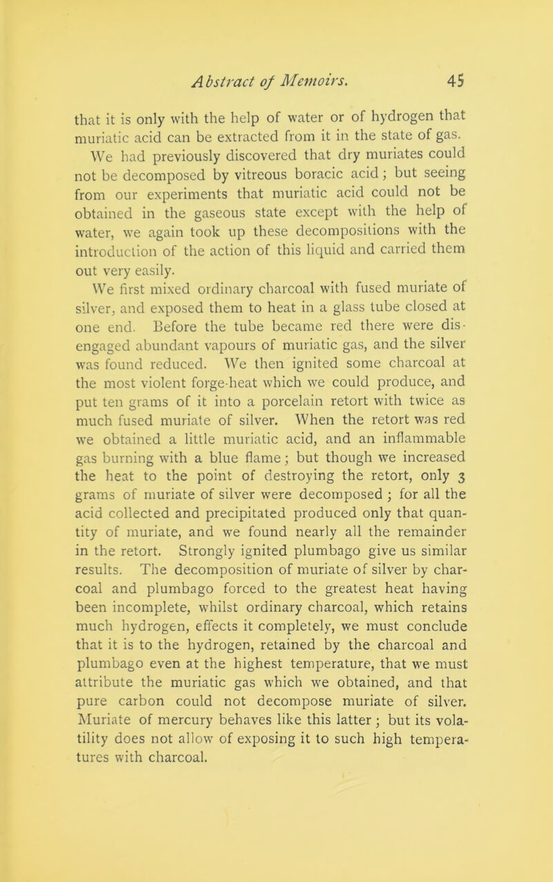 that it is only with the help of water or of hydrogen that muriatic acid can be extracted from it in the state of gas. We had previously discovered that dry muriates could not be decomposed by vitreous boracic acid; but seeing from our experiments that muriatic acid could not be obtained in the gaseous state except with the help of water, we again took up these decompositions with the introduction of the action of this liquid and carried them out very easily. We first mixed ordinary charcoal with fused muriate of silver, and exposed them to heat in a glass tube closed at one end. Before the tube became red there were dis- engaged abundant vapours of muriatic gas, and the silver was found reduced. We then ignited some charcoal at the most violent forge-heat which we could produce, and put ten grams of it into a porcelain retort with twice as much fused muriate of silver. When the retort wras red wre obtained a little muriatic acid, and an inflammable gas burning with a blue flame ; but though we increased the heat to the point of destroying the retort, only 3 grams of muriate of silver were decomposed ; for all the acid collected and precipitated produced only that quan- tity of muriate, and we found nearly all the remainder in the retort. Strongly ignited plumbago give us similar results. The decomposition of muriate of silver by char- coal and plumbago forced to the greatest heat having been incomplete, whilst ordinary charcoal, which retains much hydrogen, effects it completely, we must conclude that it is to the hydrogen, retained by the charcoal and plumbago even at the highest temperature, that we must attribute the muriatic gas which we obtained, and that pure carbon could not decompose muriate of silver. Muriate of mercury behaves like this latter ; but its vola- tility does not allow of exposing it to such high tempera- tures with charcoal.