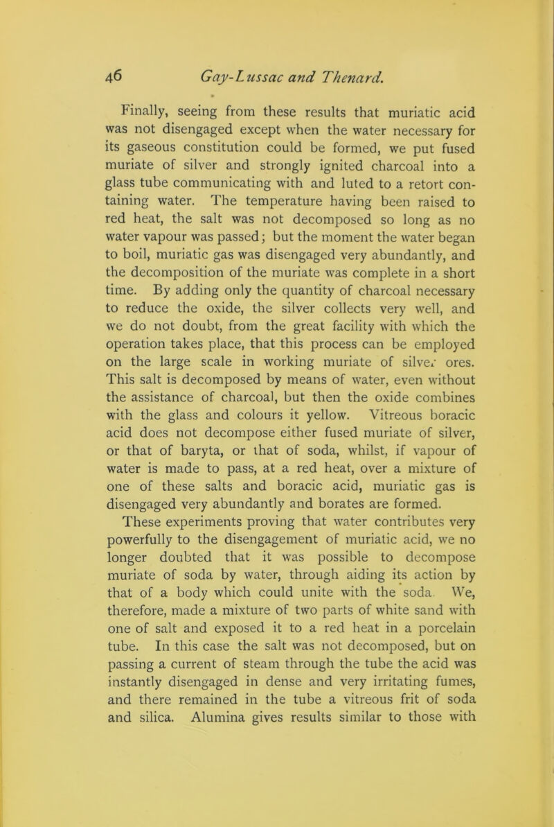 Finally, seeing from these results that muriatic acid was not disengaged except when the water necessary for its gaseous constitution could be formed, we put fused muriate of silver and strongly ignited charcoal into a glass tube communicating with and luted to a retort con- taining water. The temperature having been raised to red heat, the salt was not decomposed so long as no water vapour was passed; but the moment the water began to boil, muriatic gas was disengaged very abundantly, and the decomposition of the muriate was complete in a short time. By adding only the quantity of charcoal necessary to reduce the oxide, the silver collects very well, and we do not doubt, from the great facility with which the operation takes place, that this process can be employed on the large scale in working muriate of silver ores. This salt is decomposed by means of water, even without the assistance of charcoal, but then the oxide combines with the glass and colours it yellow. Vitreous boracic acid does not decompose either fused muriate of silver, or that of baryta, or that of soda, whilst, if vapour of water is made to pass, at a red heat, over a mixture of one of these salts and boracic acid, muriatic gas is disengaged very abundantly and borates are formed. These experiments proving that water contributes very powerfully to the disengagement of muriatic acid, we no longer doubted that it was possible to decompose muriate of soda by water, through aiding its action by that of a body which could unite with the soda We, therefore, made a mixture of two parts of white sand with one of salt and exposed it to a red heat in a porcelain tube. In this case the salt was not decomposed, but on passing a current of steam through the tube the acid was instantly disengaged in dense and very irritating fumes, and there remained in the tube a vitreous frit of soda and silica. Alumina gives results similar to those with