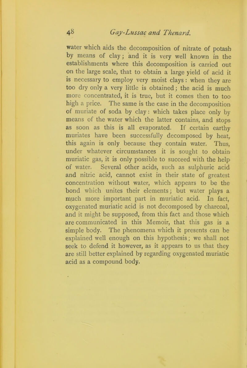 water which aids the decomposition of nitrate of potash by means of clay; and it is very well known in the establishments where this decomposition is carried out on the large scale, that to obtain a large yield of acid it is necessary to employ very moist clays : when they are too dry only a very little is obtained; the acid is much more concentrated, it is true, but it comes then to too high a price. The same is the case in the decomposition of muriate of soda by clay: which takes place only by means of the water which the latter contains, and stops as soon as this is all evaporated. If certain earthy muriates have been successfully decomposed by heat, this again is only because they contain water. Thus, under whatever circumstances it is sought to obtain muriatic gas, it is only possible to succeed with the help of water. Several other acids, such as sulphuric acid and nitric acid, cannot exist in their state of greatest concentration without water, which appears to be the bond which unites their elements; but water plays a much more important part in muriatic acid. In fact, oxygenated muriatic acid is not decomposed by charcoal, and it might be supposed, from this fact and those which are communicated in this Memoir, that this gas is a simple body. The phenomena which it presents can be explained well enough on this hypothesis; we shall not seek to defend it however, as it appears to us that they are still better explained by regarding oxygenated muriatic acid as a compound body.
