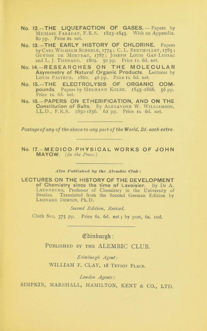 No. 12.—THE LIQUEFACTION OF GASES. — Papers by Michael Faraday, F. R. S. 1S23-1845. With an Appendix. 80 pp. Price 2s. net. No. 13.—THE EARLY HISTORY OF CHLORINE. Papers by Carl Wilhelm Scheele, 1774; C. L. Berthollet, 1785 ; Guyton de Morveau, 1787; Joseph Louis Gay-Lussac and L. J. Thenard. 1809. 50 pp. Price is. 6d. net. No. 14. —RESEARCHES ON THE MOLECULAR Asymmetry of Natural Organic Products. Lectures by Louis Pasteur, i860. 46 pp. Price is. 6d. net. No. 15.—THE ELECTROLYSIS OF ORGANIC COM- pounds. Papers by Hermann Kolbe. 1845-1868. 56 pp. Price is. 6d. net. No. 16. —PAPERS ON ETHERIFICATION, AND ON THE Constitution of Salts. By Alexander W. Williamson, LL.D., F. R.S. 1850-1856. 62 pp. Price is. 6d. net. Postage of any of the aboue to any part of the World, 2d. each extra. No. 17. — MEDICO-PHYSICAL WORKS OF JOHN MAYOW. {In the Press.) Also Published by the Alembic Club : LECTURES ON THE HISTORY OF THE DEVELOPMENT of Chemistry since the time of Lavoisier. By Dr A. Ladenburg, Professor of Chemistry in the University of Breslau. Translated from the Second German Edition by Leonard Dobrin, Ph.D. Second Edition, Revised. Cloth 8vo, 375 pp. Price 6s. 6d. net; by post, 6s. iod. (Eiinburxjh: Published by the ALEMBIC CLUB. Edinburgh Agent : WILLIAM F. CLAY, 18 Teviot Place. London Agents: SIMPKIN, MARSHALL, HAMILTON, KENT & CO., LTD.