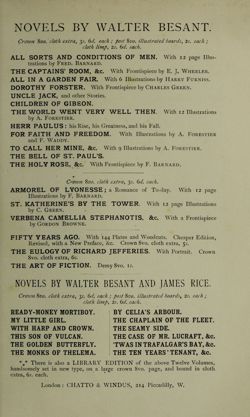 NOVELS BY WALTER BESANT. Crown Svo. cloth extra, 3s. 6d. each ; post 8 vo. illustrated boards, 2s. each ; cloth limp, 2s. 6d. each. ALL SORTS AND CONDITIONS OF MEN. With 12 page Illus- trations by Fred. Barnard. THE CAPTAINS’ ROOM, &c. With Frontispiece by E. T« Wheeler. ALL IN A GARDEN FAIR. With 6 Illustrations by Harry Furniss. DOROTHY FORSTER. With Frontispiece by Charles Green. UNCLE JACK, and other Stories. CHILDREN OF GIBEON. THE WORLD WENT VERY WELL THEN. With 12 Illustrations by A. Forestier. HERR PAULUS : his Rise, his Greatness, and his Fall. FOR FAITH AND FREEDOM. With Illustrations by A. Forestier and F. Waddy. TO CALL HER MINE, &c. With 9 Illustrations by A. Forestier. THE BELL OF ST. PAUL’S. THE HOLY ROSE, &c. With Frontispiece by F. Barnard. Crown Svo. cloth extra, 3^. 6d. each. ARMOREL OF LYONESSE; a Romance of To-day. With 12 page Illustrations by F. Barnard. ST. KATHERINE’S BY THE TOWER. With 12 page Illustrations by C. Green. VERBENA CAMELLIA STEPHANOTIS, &c. With a Frontispiece by Gordon Browne. FIFTY YEARS AGO. With 144 Plates and Woodcuts. Cheaper Edition, Revised, with a New Preface, &c. Crown 8vo. cloth extra, 5^. THE EULOGY OF RICHARD JEFFERIES. With Portrait. Crown 8vo. cloth extra, 6s. THE ART OF FICTION. Demy8vo. is. NOVELS BY WALTER BESANT AND JAMES RICE. Crown 8vo. cloth extra, 35. 6d. each ; post Svo. illustrated boards, 2s. each ; cloth limp. READY-MONEY MORTIBOY. MY LITTLE GIRL. WITH HARP AND CROWN. THIS SON OF VULCAN. THE GOLDEN BUTTERFLY. THE MONKS OF THELEMA. 2s. 6d. each. BY CELIA’S ARBOUR. THE CHAPLAIN OF THE FLEET. THE SEAMY SIDE. THE CASE OF MR. LUCRAFT, &e. ’TWAS IN TRAFALGAR’S BAY, &c. THE TEN YEARS’TENANT, &e. %* There is also a LIBRARY EDITION of the above Twelve Volumes, handsomely set in new type, on a large crown 8vo. page, and bound in cloth extra, 6s. each. London: CHATTO & WINDUS, 214 Piccadilly, W.