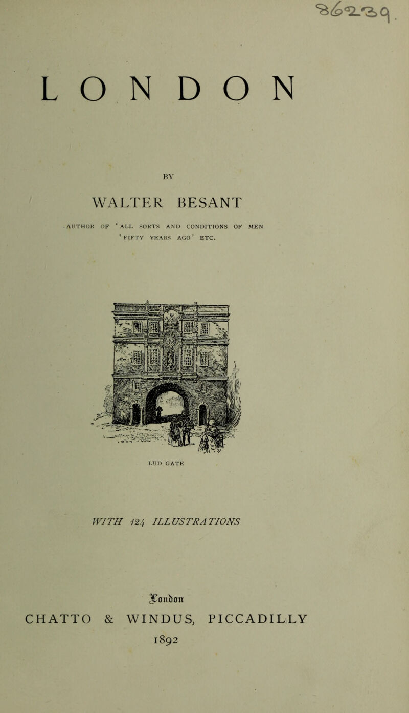 L O N D O WALTER BESANT AUTHOR OF ‘ ALL SORTS AND CONDITIONS OF MEN ‘ FIFTY YEARS AGO ’ ETC. LUD GATE WITH 124 ILLUSTRATIONS ITonboit CHATTO & WINDUS, 1892 PICCADILLY