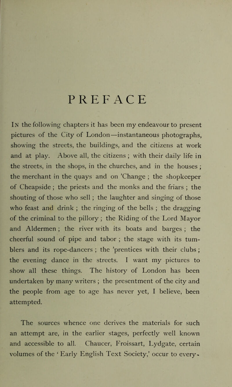 PREFACE In the following chapters it has been my endeavour to present pictures of the City of London—instantaneous photographs, showing the streets, the buildings, and the citizens at work and at play. Above all, the citizens ; with their daily life in the streets, in the shops, in the churches, and in the houses ; the merchant in the quays and on ’Change ; the shopkeeper of Cheapside ; the priests and the monks and the friars ; the shouting of those who sell ; the laughter and singing of those who feast and drink ; the ringing of the bells ; the dragging of the criminal to the pillory ; the Riding of the Lord Mayor and Aldermen; the river with its boats and barges ; the cheerful sound of pipe and tabor ; the stage with its tum- blers and its rope-dancers ; the ’prentices with their clubs ; the evening dance in the streets. I want my pictures to show all these things. The history of London has been undertaken by many writers ; the presentment of the city and the people from age to age has never yet, I believe, been attempted. The sources whence one derives the materials for such an attempt are, in the earlier stages, perfectly well known and accessible to all. Chaucer, P'roissart, Lydgate, certain volumes of the ‘ Early English Text Society,’ occur to every-