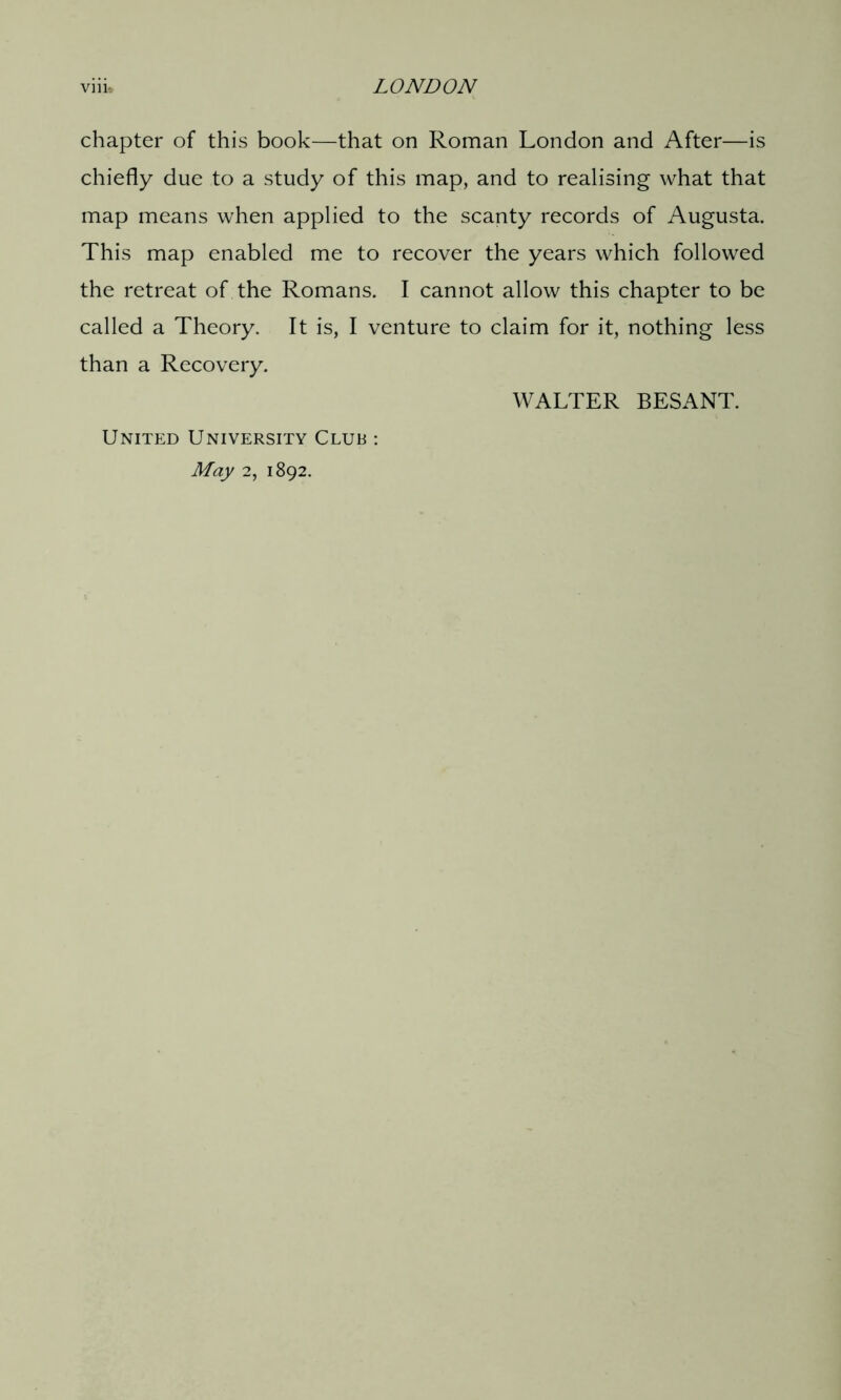 chapter of this book—that on Roman London and After—is chiefly due to a study of this map, and to realising what that map means when applied to the scanty records of Augusta. This map enabled me to recover the years which followed the retreat of the Romans. I cannot allow this chapter to be called a Theory. It is, I venture to claim for it, nothing less than a Recovery. United University Club : May 2, 1892. WALTER BESANT.
