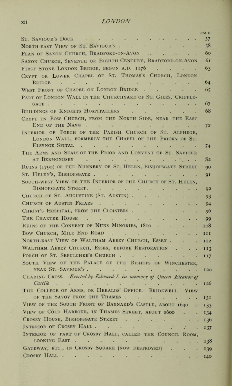 Xll PAGE St. Saviour’s Dock 57 North-east View of St. Saviour’s ....... 58 Plan of Saxon Church, Bradford-on-Avon 60 Saxon Church, Seventh or Eighth Century, Bradford-on-Avon 61 First Stone London Bridge, begun a.d. 1176 . . . . 63 Crypt or Lower Chapel of St. Thomas’s Church, London Bridge 64 West Front of Chapel on London Bridge 65 Part of London Wall in the Churchyard of St. Giles, Cripple- gate 67 Buildings of Knights Hospitallers 68 Crypt in Bow Church, from the North Side, near the East End of the Nave 72 Interior of Porch of the Parish Church of St. Alphege, London Wall, formerly the Chapel of the Priory of St. Elsynge Spital 74 The Arms and Seals of the Prior and Convent of St. Saviour at Bermondsey 82 Ruins (1790) of the Nunnery of St. Helen, Bishopsgate Street 90 St. Helen’s, Bishopsgate 91 South-west View of the Interior of the Church of St. Helen, Bishopsgate Street 92 Church of St. Augustine (St. Austin) 93 Church of Austin Friars 94 Christ’s Hospital, from the Cloisters 96 The Charter House 99 Ruins of the Convent of Nuns Minories, 1810 .... 108 Bow Church, Mile End Road in North-east View of Waltham Abbey Church, Essex . . .112 Waltham Abbey Church, Essex, before Restoration . . . 113 Porch of St. Sepulchre’s Church 117 South View of the Palace of the Bishops of Winchester, near St. Saviour’s 120 Charing Cross. Erected by Edward I. in memory of Queen Eleanor of Castile ............ 126 The College of Arms, or Heralds’ Office. Bridewell. View of the Savoy from the Thames 131 View of the South Front of Baynard’s Castle, about 1640 . 133 View of Cold Harbour, in Thames Street, about 1600 . 134 Crosby House, Bishopsgate Street 136 Interior of Crosby Hall 137 Interior of part of Crosby Hall, called the Council Room, looking East . . 138 Gateway, etc., in Crosby Square (now destroyed) . . 139 Crosby Hall . . . 140