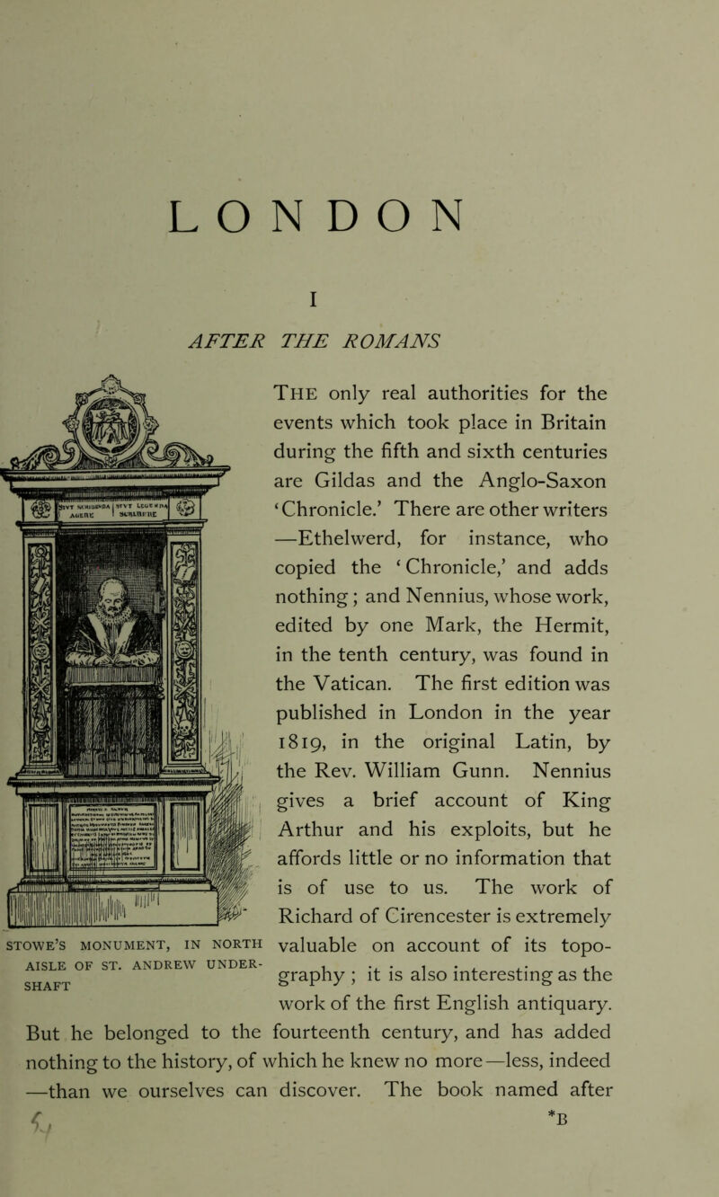 AFTER THE ROMANS The only real authorities for the events which took place in Britain during the fifth and sixth centuries are Gildas and the Anglo-Saxon ‘ Chronicle.’ There are other writers —Ethelwerd, for instance, who copied the * Chronicle,’ and adds nothing; and Nennius, whose work, edited by one Mark, the Hermit, in the tenth century, was found in the Vatican. The first edition was published in London in the year 1819, in the original Latin, by the Rev. William Gunn. Nennius gives a brief account of King Arthur and his exploits, but he affords little or no information that is of use to us. The work of Richard of Cirencester is extremely valuable on account of its topo- graphy ; it is also interesting as the work of the first English antiquary. But he belonged to the fourteenth century, and has added nothing to the history, of which he knew no more—less, indeed —than we ourselves can discover. The book named after *, STOWE’S MONUMENT, IN NORTH AISLE OF ST. ANDREW UNDER- SHAFT B