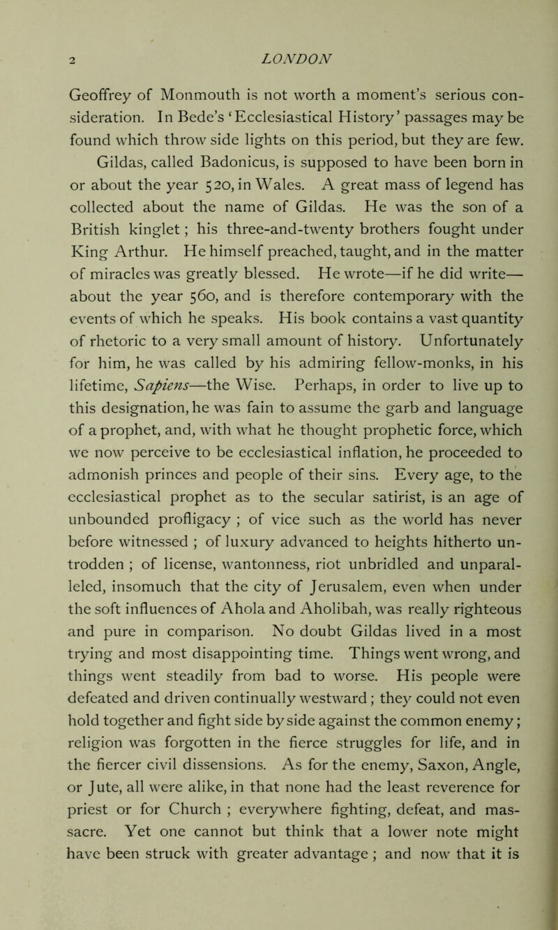 Geoffrey of Monmouth is not worth a moment’s serious con- sideration. In Bede’s ‘Ecclesiastical History’ passages may be found which throw side lights on this period, but they are few. Gildas, called Badonicus, is supposed to have been born in or about the year 520, in Wales. A great mass of legend has collected about the name of Gildas. He was the son of a British kinglet; his three-and-twenty brothers fought under King Arthur. He himself preached, taught, and in the matter of miracles was greatly blessed. He wrote—if he did write— about the year 560, and is therefore contemporary with the events of which he speaks. His book contains a vast quantity of rhetoric to a very small amount of history. Unfortunately for him, he was called by his admiring fellow-monks, in his lifetime, Sapiens—the Wise. Perhaps, in order to live up to this designation, he was fain to assume the garb and language of a prophet, and, with what he thought prophetic force, which we now perceive to be ecclesiastical inflation, he proceeded to admonish princes and people of their sins. Every age, to the ecclesiastical prophet as to the secular satirist, is an age of unbounded profligacy ; of vice such as the world has never before witnessed ; of luxury advanced to heights hitherto un- trodden ; of license, wantonness, riot unbridled and unparal- leled, insomuch that the city of Jerusalem, even when under the soft influences of Ahola and Aholibah, was really righteous and pure in comparison. No doubt Gildas lived in a most trying and most disappointing time. Things went wrong, and things went steadily from bad to worse. His people were defeated and driven continually westward; they could not even hold together and fight side by side against the common enemy; religion was forgotten in the fierce struggles for life, and in the fiercer civil dissensions. As for the enemy, Saxon, Angle, or Jute, all were alike, in that none had the least reverence for priest or for Church ; everywhere fighting, defeat, and mas- sacre. Yet one cannot but think that a lower note might have been struck with greater advantage; and now that it is