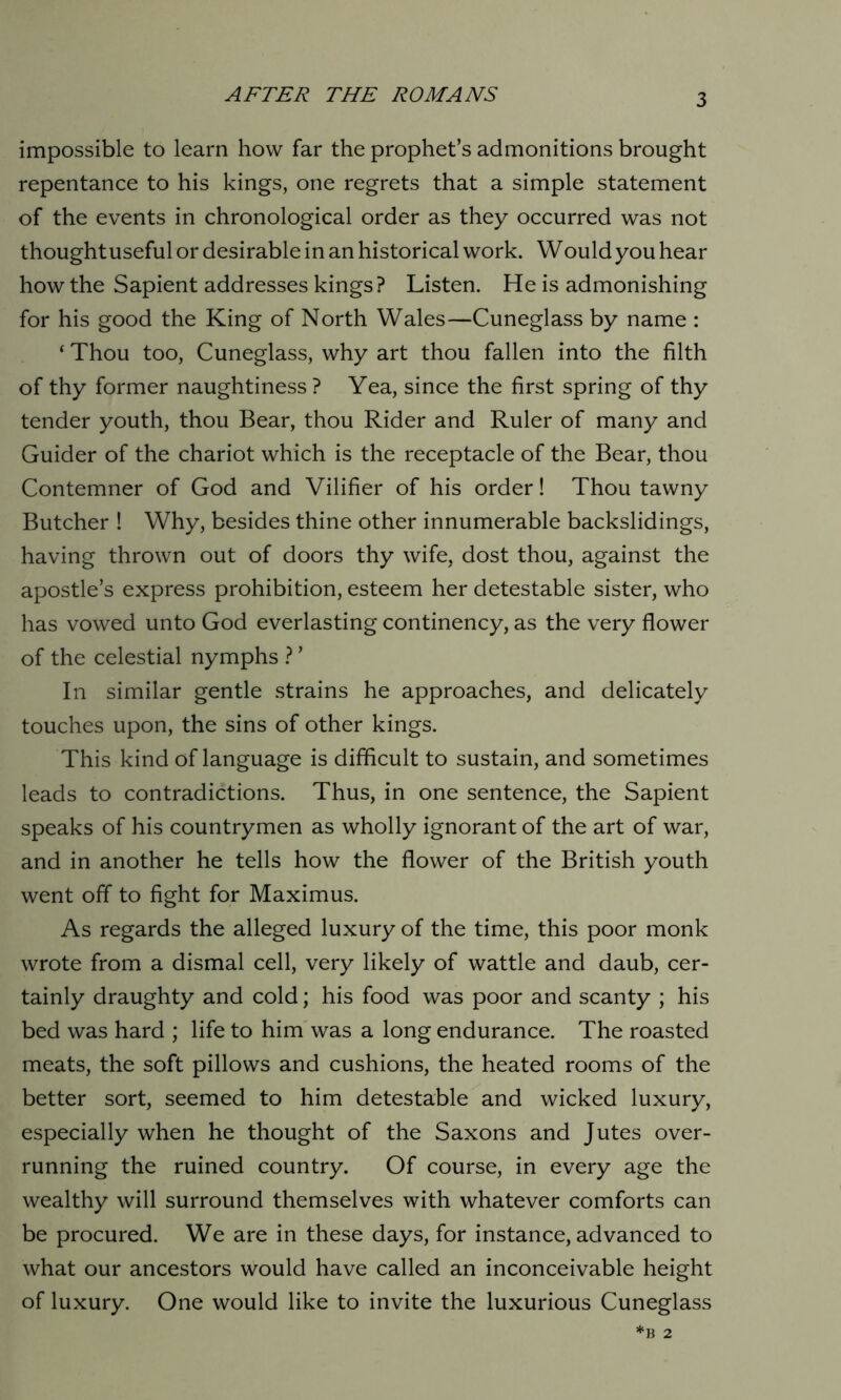 impossible to learn how far the prophet’s admonitions brought repentance to his kings, one regrets that a simple statement of the events in chronological order as they occurred was not thought useful or desirable in an historical work. Would you hear how the Sapient addresses kings? Listen. He is admonishing for his good the King of North Wales—Cuneglass by name : ‘ Thou too, Cuneglass, why art thou fallen into the filth of thy former naughtiness ? Yea, since the first spring of thy tender youth, thou Bear, thou Rider and Ruler of many and Guider of the chariot which is the receptacle of the Bear, thou Contemner of God and Vilifier of his order! Thou tawny Butcher ! Why, besides thine other innumerable backslidings, having thrown out of doors thy wife, dost thou, against the apostle’s express prohibition, esteem her detestable sister, who has vowed unto God everlasting continency, as the very flower of the celestial nymphs ? ’ In similar gentle strains he approaches, and delicately touches upon, the sins of other kings. This kind of language is difficult to sustain, and sometimes leads to contradictions. Thus, in one sentence, the Sapient speaks of his countrymen as wholly ignorant of the art of war, and in another he tells how the flower of the British youth went off to fight for Maximus. As regards the alleged luxury of the time, this poor monk wrote from a dismal cell, very likely of wattle and daub, cer- tainly draughty and cold; his food was poor and scanty ; his bed was hard ; life to him was a long endurance. The roasted meats, the soft pillows and cushions, the heated rooms of the better sort, seemed to him detestable and wicked luxury, especially when he thought of the Saxons and Jutes over- running the ruined country. Of course, in every age the wealthy will surround themselves with whatever comforts can be procured. We are in these days, for instance, advanced to what our ancestors would have called an inconceivable height of luxury. One would like to invite the luxurious Cuneglass B 2