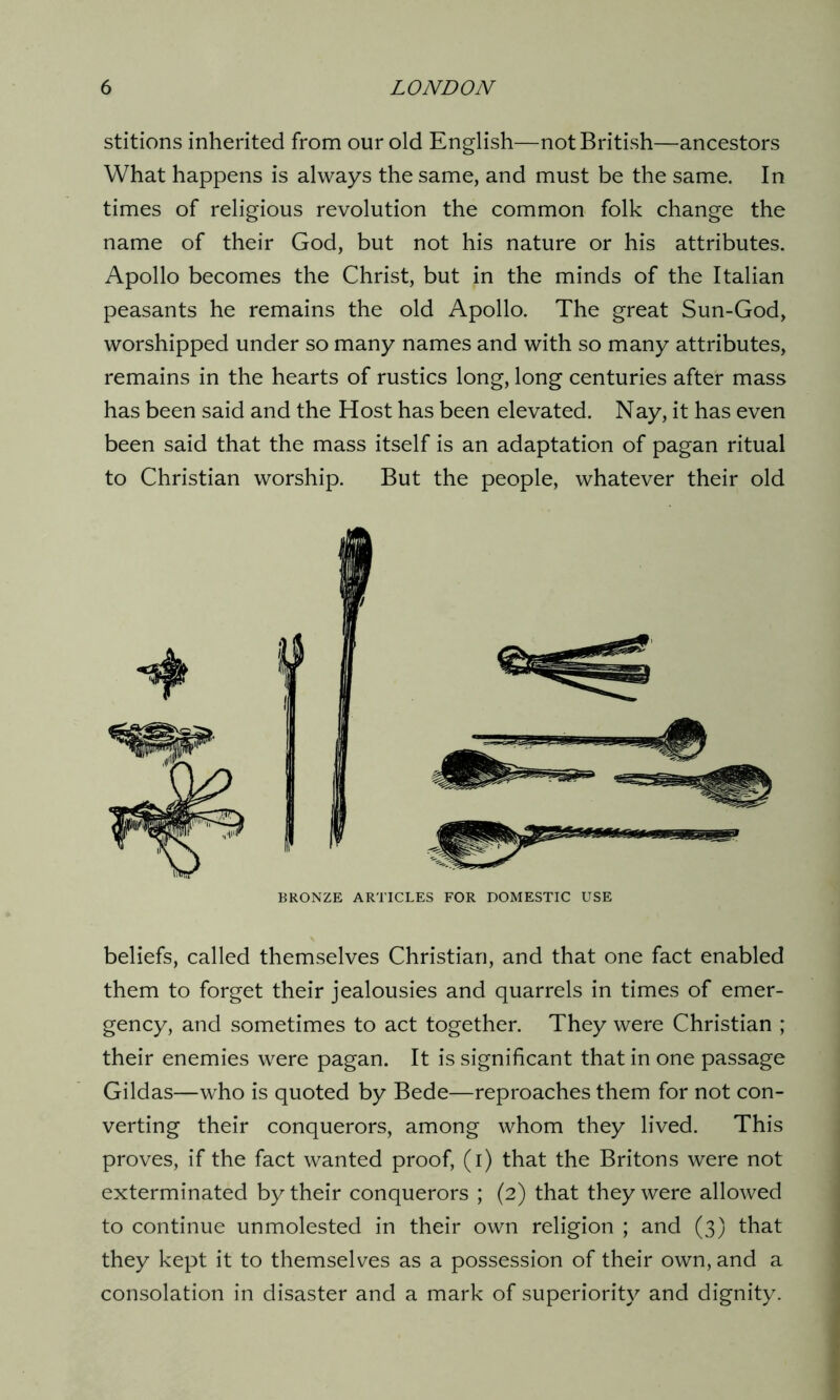 stitions inherited from our old English—not British—ancestors What happens is always the same, and must be the same. In times of religious revolution the common folk change the name of their God, but not his nature or his attributes. Apollo becomes the Christ, but in the minds of the Italian peasants he remains the old Apollo. The great Sun-God, worshipped under so many names and with so many attributes, remains in the hearts of rustics long, long centuries after mass has been said and the Host has been elevated. Nay, it has even been said that the mass itself is an adaptation of pagan ritual to Christian worship. But the people, whatever their old BRONZE ARTICLES FOR DOMESTIC USE beliefs, called themselves Christian, and that one fact enabled them to forget their jealousies and quarrels in times of emer- gency, and sometimes to act together. They were Christian ; their enemies were pagan. It is significant that in one passage Gildas—who is quoted by Bede—reproaches them for not con- verting their conquerors, among whom they lived. This proves, if the fact wanted proof, (i) that the Britons were not exterminated by their conquerors ; (2) that they were allowed to continue unmolested in their own religion ; and (3) that they kept it to themselves as a possession of their own, and a consolation in disaster and a mark of superiority and dignity.