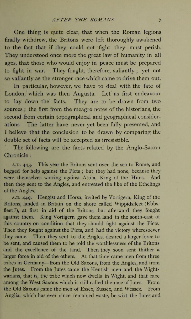 One thing is quite clear, that when the Roman legions finally withdrew, the Britons were left thoroughly awakened to the fact that if they could not fight they must perish. They understood once more the great law of humanity in all ages, that those who would enjoy in peace must be prepared to fight in war. They fought, therefore, valiantly ; yet not so valiantly as the stronger race which came to drive them out. In particular, however, we have to deal with the fate of London, which was then Augusta. Let us first endeavour to lay down the facts. They are to be drawn from two sources ; the first from the meagre notes of the historians, the second from certain topographical and geographical consider- ations. The latter have never yet been fully presented, and I believe that the conclusion to be drawn by comparing the double set of facts will be accepted as irresistible. The following are the facts related by the Anglo-Saxon Chronicle : - a.d. 443. This year the Britons sent over the sea to Rome, and begged for help against the Piets ; but they had none, because they were themselves warring against Attila, King of the Huns. And then they sent to the Angles, and entreated the like of the Ethelings of the Angles. a.d. 449. Hengist and Horsa, invited by Vortigern, King of the Britons, landed in Britain on the shore called Wippidsfleet (Ebbs- fleet ?), at first in aid of the Britons, but afterward they fought against them. King Vortigern gave them land in the south-east of this country on condition that they should fight against the Piets. Then they fought against the Piets, and had the victory wheresoever they came. Then they sent to the Angles, desired a larger force to be sent, and caused them to be told the worthlessness of the Britons and the excellence of the land. Then they soon sent thither a larger force in aid of the others. At that time came men from three tribes in Germany—from the Old Saxons, from the Angles, and from the Jutes. From the Jutes came the Kentish men and the Wight- warians, that is, the tribe which now dwells in Wight, and that race among the West Saxons which is still called the race of Jutes. From the Old Saxons came the men of Essex, Sussex, and Wessex. From Anglia, which has ever since remained waste, betwixt the Jutes and