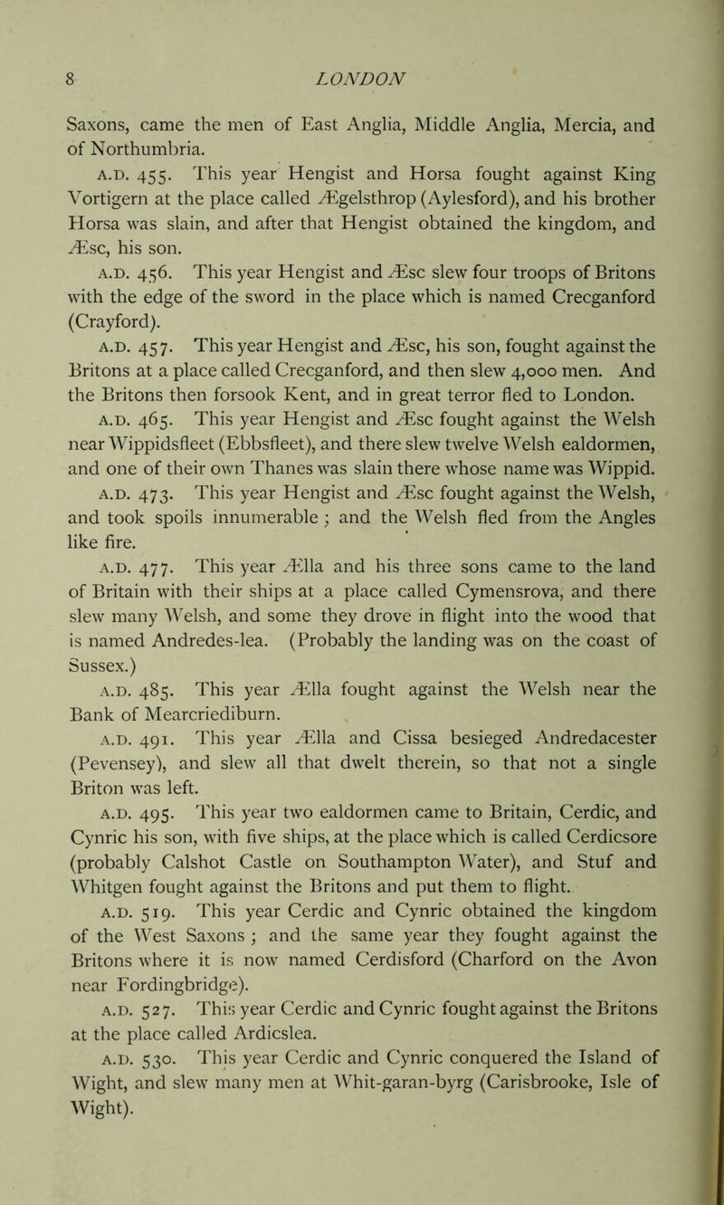 Saxons, came the men of East Anglia, Middle Anglia, Mercia, and of Northumbria. a.d. 455. This year Hengist and Horsa fought against King Vortigern at the place called ^Egelsthrop (Aylesford), and his brother Horsa was slain, and after that Hengist obtained the kingdom, and JEsc, his son. a.d. 456. This year Hengist and ^Esc slew four troops of Britons with the edge of the sword in the place which is named Crecganford (Crayford). a.d. 457. This year Hengist and JEsc, his son, fought against the Britons at a place called Crecganford, and then slew 4,000 men. And the Britons then forsook Kent, and in great terror fled to London. a.d. 465. This year Hengist and .Esc fought against the Welsh near Wippidsfleet (Ebbsfleet), and there slew twelve Welsh ealdormen, and one of their own Thanes was slain there whose name was Wippid. a.d. 473. This year Hengist and ^Esc fought against the Welsh, and took spoils innumerable; and the Welsh fled from the Angles like fire. a.d. 477. This year JEAla. and his three sons came to the land of Britain with their ships at a place called Cymensrova, and there slew many Welsh, and some they drove in flight into the wood that is named Andredes-lea. (Probably the landing was on the coast of Sussex.) a.d. 485. This year .Ella fought against the Welsh near the Bank of Mearcriediburn. a.d. 491. This year .Ella and Cissa besieged Andredacester (Pevensey), and slew all that dwelt therein, so that not a single Briton was left. a.d. 495. This year two ealdormen came to Britain, Cerdic, and Cynric his son, with five ships, at the place which is called Cerdicsore (probably Calshot Castle on Southampton Water), and Stuf and Whitgen fought against the Britons and put them to flight. a.d. 519. This year Cerdic and Cynric obtained the kingdom of the West Saxons ; and the same year they fought against the Britons where it is now named Cerdisford (Charford on the Avon near Fordingbridge). a.d. 527. This year Cerdic and Cynric fought against the Britons at the place called Ardicslea. a.d. 530. This year Cerdic and Cynric conquered the Island of Wight, and slew many men at Whit-garan-byrg (Carisbrooke, Isle of Wight).