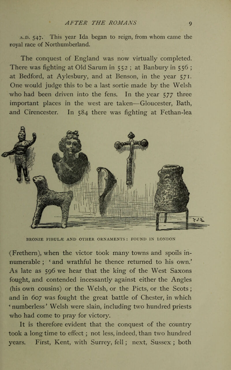 a.d. 547. This year Ida began to reign, from whom came the royal race of Northumberland. The conquest of England was now virtually completed. There was fighting at Old Sarum in 552 ; at Banbury in 556 ; at Bedford, at Aylesbury, and at Benson, in the year 571. One would judge this to be a last sortie made by the Welsh who had been driven into the fens. In the year 577 three important places in the west are taken—Gloucester, Bath, and Cirencester. In 584 there was fighting at Fethan-lea BRONZE FIBULAE AND OTHER ORNAMENTS : FOUND IN LONDON (Frethern), when the victor took many towns and spoils in- numerable ; ‘ and wrathful he thence returned to his own.’ As late as 596 we hear that the king of the West Saxons fought, and contended incessantly against either the Angles (his own cousins) or the Welsh, or the Piets, or the Scots; and in 607 was fought the great battle of Chester, in which ■‘numberless’ Welsh were slain, including two hundred priests who had come to pray for victory. It is therefore evident that the conquest of the country took a long time to effect; not less, indeed, than two hundred years. First, Kent, with Surrey, fell; next, Sussex ; both