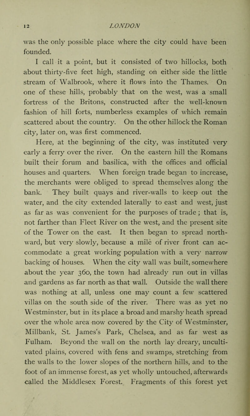 was the only possible place where the city could have been founded. I call it a point, but it consisted of two hillocks, both about thirty-five feet high, standing on either side the little stream of Walbrook, where it flows into the Thames. On one of these hills, probably that on the west, was a small fortress of the Britons, constructed after the well-known fashion of hill forts, numberless examples of which remain scattered about the country. On the other hillock the Roman city, later on, was first commenced. Here, at the beginning of the city, was instituted very early a ferry over the river. On the eastern hill the Romans built their forum and basilica, with the offices and official houses and quarters. When foreign trade began to increase, the merchants were obliged to spread themselves along the bank. They built quays and river-walls to keep out the water, and the city extended laterally to east and west, just as far as was convenient for the purposes of trade; that is, not farther than Fleet River on the west, and the present site of the Tower on the east. It then began to spread north- ward, but very slowly, because a mile of river front can ac- commodate a great working population with a very narrow backing of houses. When the city wall was built, somewhere about the year 360, the town had already run out in villas and gardens as far north as that wall. Outside the wall there was nothing at all, unless one may count a few scattered villas on the south side of the river. There was as yet no Westminster, but in its place a broad and marshy heath spread over the whole area now covered by the City of Westminster, Millbank, St. James’s Park, Chelsea, and as far west as P'ulham. Beyond the wall on the north lay dreary, unculti- vated plains, covered with fens and swamps, stretching from the walls to the lower slopes of the northern hills, and to the foot of an immense forest, as yet wholly untouched, afterwards called the Middlesex P'orest. Fragments of this forest yet