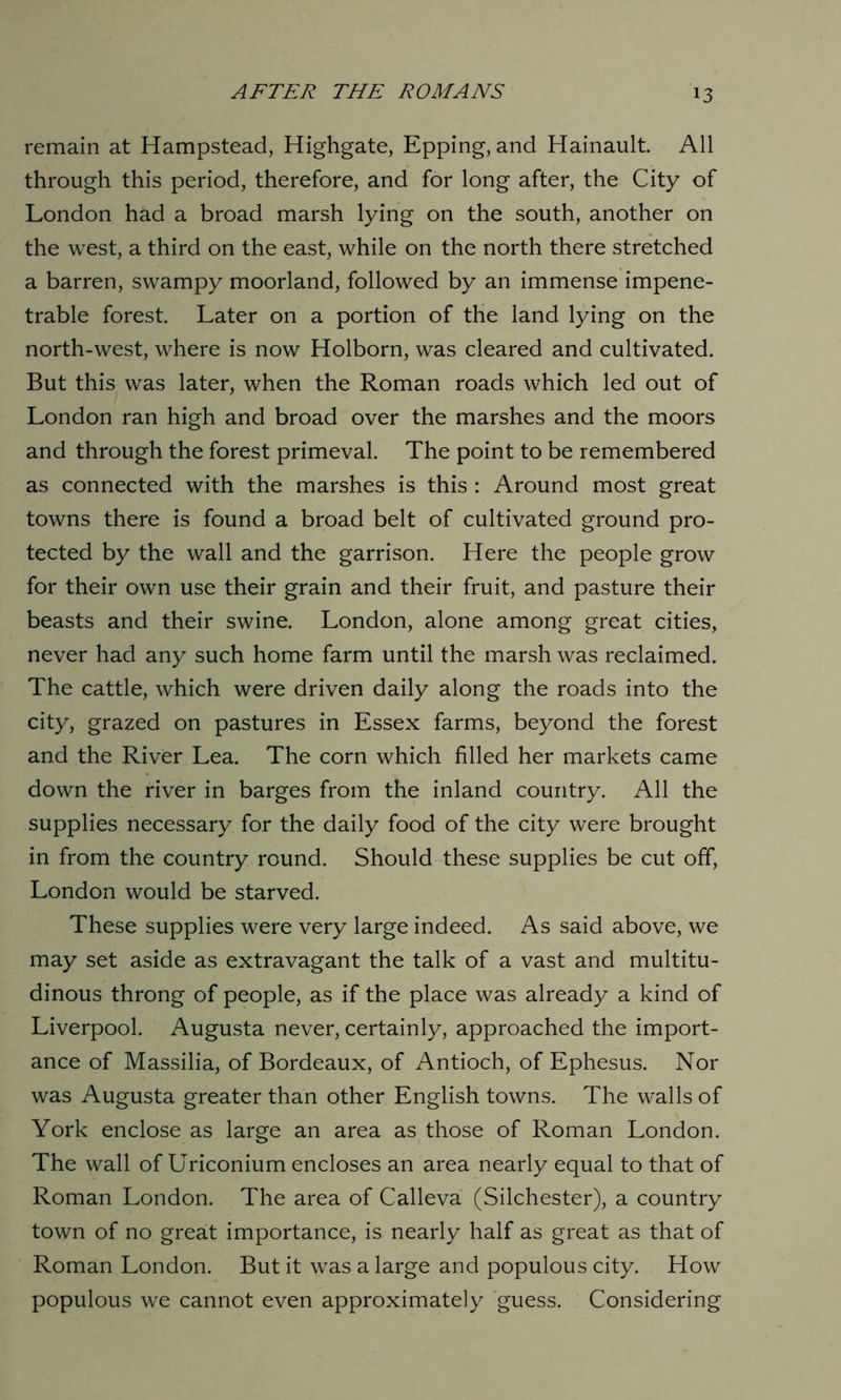 remain at Hampstead, Highgate, Epping, and Hainault. All through this period, therefore, and for long after, the City of London had a broad marsh lying on the south, another on the west, a third on the east, while on the north there stretched a barren, swampy moorland, followed by an immense impene- trable forest. Later on a portion of the land lying on the north-west, where is now Holborn, was cleared and cultivated. But this was later, when the Roman roads which led out of London ran high and broad over the marshes and the moors and through the forest primeval. The point to be remembered as connected with the marshes is this : Around most great towns there is found a broad belt of cultivated ground pro- tected by the wall and the garrison. Here the people grow for their own use their grain and their fruit, and pasture their beasts and their swine. London, alone among great cities, never had any such home farm until the marsh was reclaimed. The cattle, which were driven daily along the roads into the city, grazed on pastures in Essex farms, beyond the forest and the River Lea. The corn which filled her markets came down the river in barges from the inland country. All the supplies necessary for the daily food of the city were brought in from the country round. Should these supplies be cut off, London would be starved. These supplies were very large indeed. As said above, we may set aside as extravagant the talk of a vast and multitu- dinous throng of people, as if the place was already a kind of Liverpool. Augusta never, certainly, approached the import- ance of Massilia, of Bordeaux, of Antioch, of Ephesus. Nor was Augusta greater than other English towns. The walls of York enclose as large an area as those of Roman London. The wall of Uriconium encloses an area nearly equal to that of Roman London. The area of Calleva (Silchester), a country town of no great importance, is nearly half as great as that of Roman London. But it was a large and populous city. How populous we cannot even approximately guess. Considering