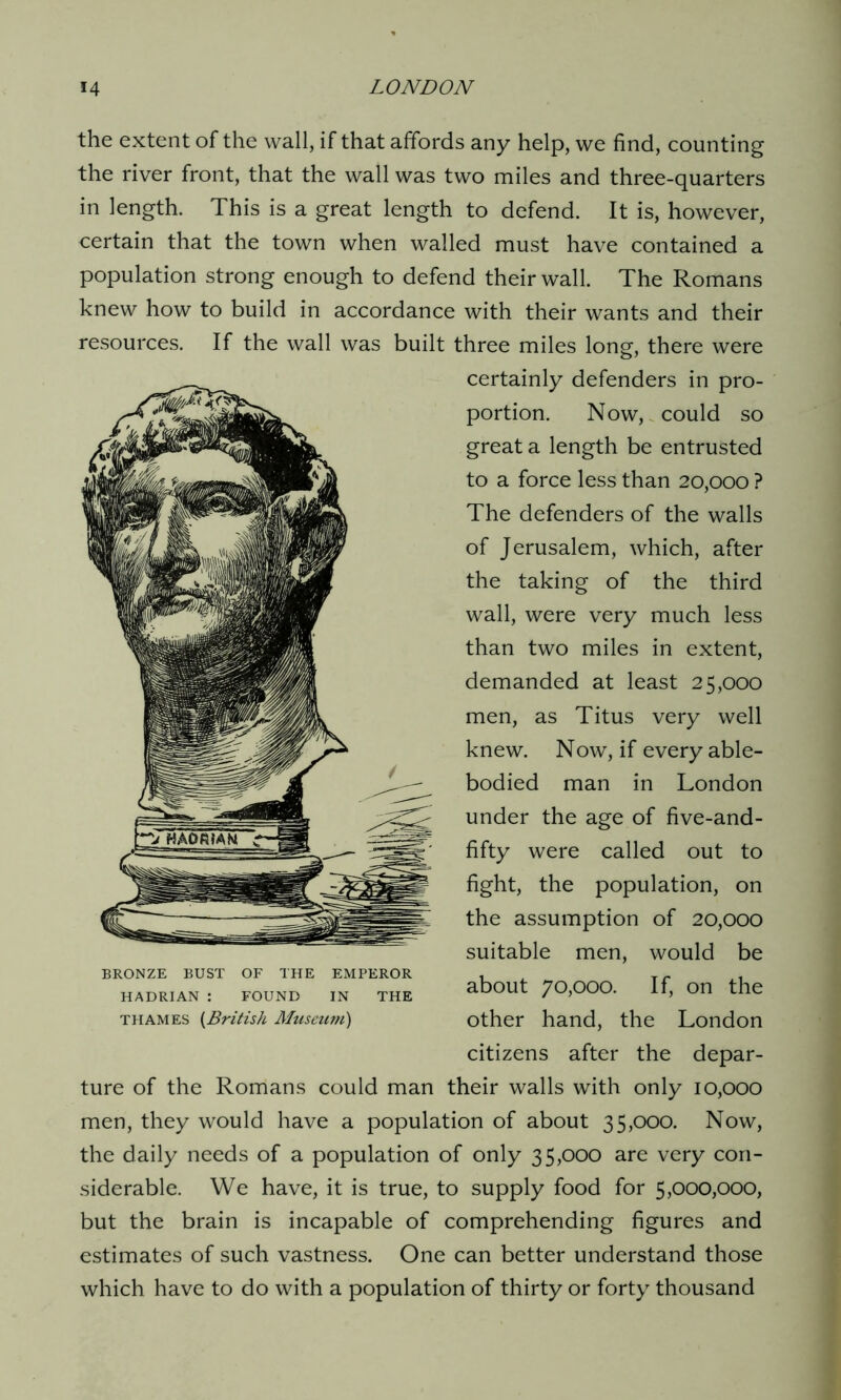 the extent of the wall, if that affords any help, we find, counting the river front, that the wall was two miles and three-quarters in length. This is a great length to defend. It is, however, certain that the town when walled must have contained a population strong enough to defend their wall. The Romans knew how to build in accordance with their wants and their resources. If the wall was built three miles long, there were certainly defenders in pro- portion. Now, could so great a length be entrusted to a force less than 20,000 ? The defenders of the walls of Jerusalem, which, after the taking of the third wall, were very much less than two miles in extent, demanded at least 25,000 men, as Titus very well knew. Now, if every able- bodied man in London under the age of five-and- fifty were called out to fight, the population, on the assumption of 20,000 suitable men, would be about 70,000. If, on the other hand, the London citizens after the depar- ture of the Romans could man their walls with only 10,000 men, they would have a population of about 35,000. Now, the daily needs of a population of only 35,000 are very con- siderable. We have, it is true, to supply food for 5,000,000, but the brain is incapable of comprehending figures and estimates of such vastness. One can better understand those which have to do with a population of thirty or forty thousand BRONZE BUST OF THE EMPEROR HADRIAN : FOUND IN THE Thames (British Museum)