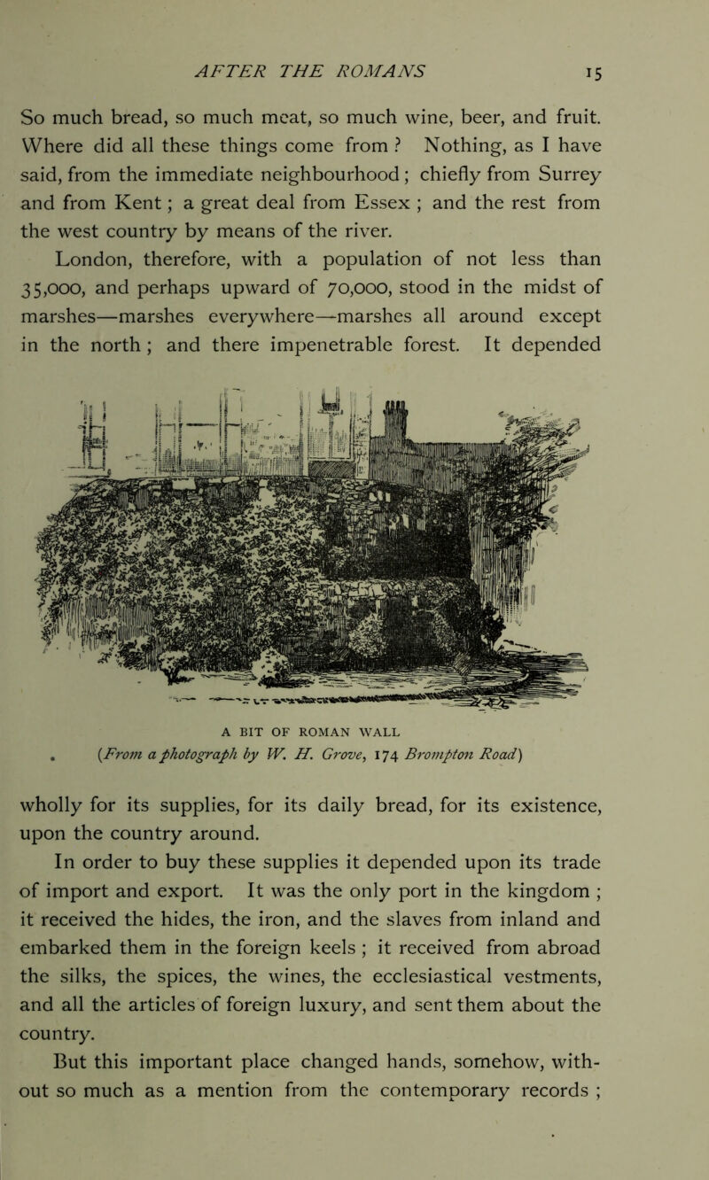 So much bread, so much meat, so much wine, beer, and fruit Where did all these things come from ? Nothing, as I have said, from the immediate neighbourhood ; chiefly from Surrey and from Kent; a great deal from Essex ; and the rest from the west country by means of the river. London, therefore, with a population of not less than 35,000, and perhaps upward of 70,000, stood in the midst of marshes—marshes everywhere—marshes all around except in the north ; and there impenetrable forest. It depended A BIT OF ROMAN WALL . (From a photograph by W. H. Grove, 174 Brompton Road) wholly for its supplies, for its daily bread, for its existence, upon the country around. In order to buy these supplies it depended upon its trade of import and export. It was the only port in the kingdom ; it received the hides, the iron, and the slaves from inland and embarked them in the foreign keels ; it received from abroad the silks, the spices, the wines, the ecclesiastical vestments, and all the articles of foreign luxury, and sent them about the country. But this important place changed hands, somehow, with- out so much as a mention from the contemporary records ;