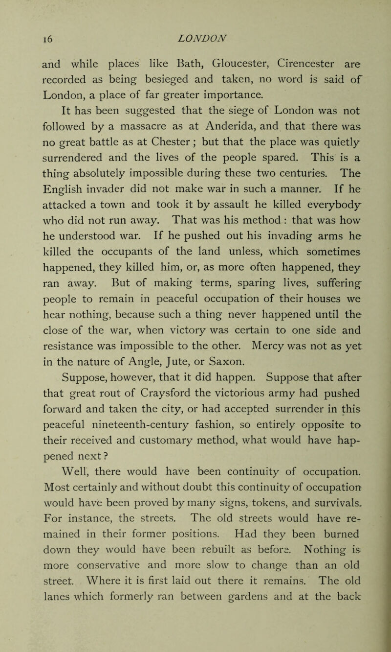 and while places like Bath, Gloucester, Cirencester are recorded as being besieged and taken, no word is said of London, a place of far greater importance. It has been suggested that the siege of London was not followed by a massacre as at Anderida, and that there was no great battle as at Chester; but that the place was quietly surrendered and the lives of the people spared. This is a thing absolutely impossible during these two centuries. The English invader did not make war in such a manner. If he attacked a town and took it by assault he killed everybody who did not run away. That was his method : that was how he understood war. If he pushed out his invading arms he killed the occupants of the land unless, which sometimes happened, they killed him, or, as more often happened, they ran away. But of making terms, sparing lives, suffering people to remain in peaceful occupation of their houses we hear nothing, because such a thing never happened until the close of the war, when victory was certain to one side and resistance was impossible to the other. Mercy was not as yet in the nature of Angle, Jute, or Saxon. Suppose, however, that it did happen. Suppose that after that great rout of Craysford the victorious army had pushed forward and taken the city, or had accepted surrender in this peaceful nineteenth-century fashion, so entirely opposite to their received and customary method, what would have hap- pened next? Well, there would have been continuity of occupation. Most certainly and without doubt this continuity of occupation would have been proved by many signs, tokens, and survivals. For instance, the streets. The old streets would have re- mained in their former positions. Had they been burned down they would have been rebuilt as before. Nothing is more conservative and more slow to change than an old street. Where it is first laid out there it remains. The old lanes which formerly ran between gardens and at the back