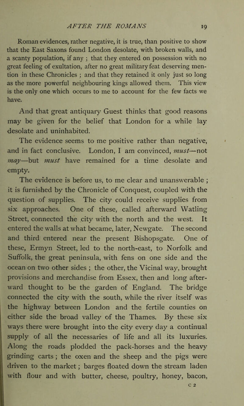 Roman evidences, rather negative, it is true, than positive to show that the East Saxons found London desolate, with broken walls, and a scanty population, if any ; that they entered on possession with no great feeling of exultation, after no great military feat deserving men- tion in these Chronicles ; and that they retained it only just so long as the more powerful neighbouring kings allowed them. This view is the only one which occurs to me to account for the few facts we have. And that great antiquary Guest thinks that good reasons may be given for the belief that London for a while lay desolate and uninhabited. The evidence seems to me positive rather than negative, and in fact conclusive. London, I am convinced, must—not may—but must have remained for a time desolate and empty. The evidence is before us, to me clear and unanswerable ; it is furnished by the Chronicle of Conquest, coupled with the question of supplies. The city could receive supplies from six approaches. One of these, called afterward Watling Street, connected the city with the north and the west. It entered the walls at what became, later, Newgate. The second and third entered near the present Bishopsgate. One of these, Ermyn Street, led to the north-east, to Norfolk and Suffolk, the great peninsula, with fens on one side and the ocean on two other sides ; the other, the Vicinal way, brought provisions and merchandise from Essex, then and long after- ward thought to be the garden of England. The bridge connected the city with the south, while the river itself was the highway between London and the fertile counties on either side the broad valley of the Thames. By these six ways there were brought into the city every day a continual supply of all the necessaries of life and all its luxuries. Along the roads plodded the pack-horses and the heavy grinding carts ; the oxen and the sheep and the pigs were driven to the market; barges floated down the stream laden with flour and with butter, cheese, poultry, honey, bacon,