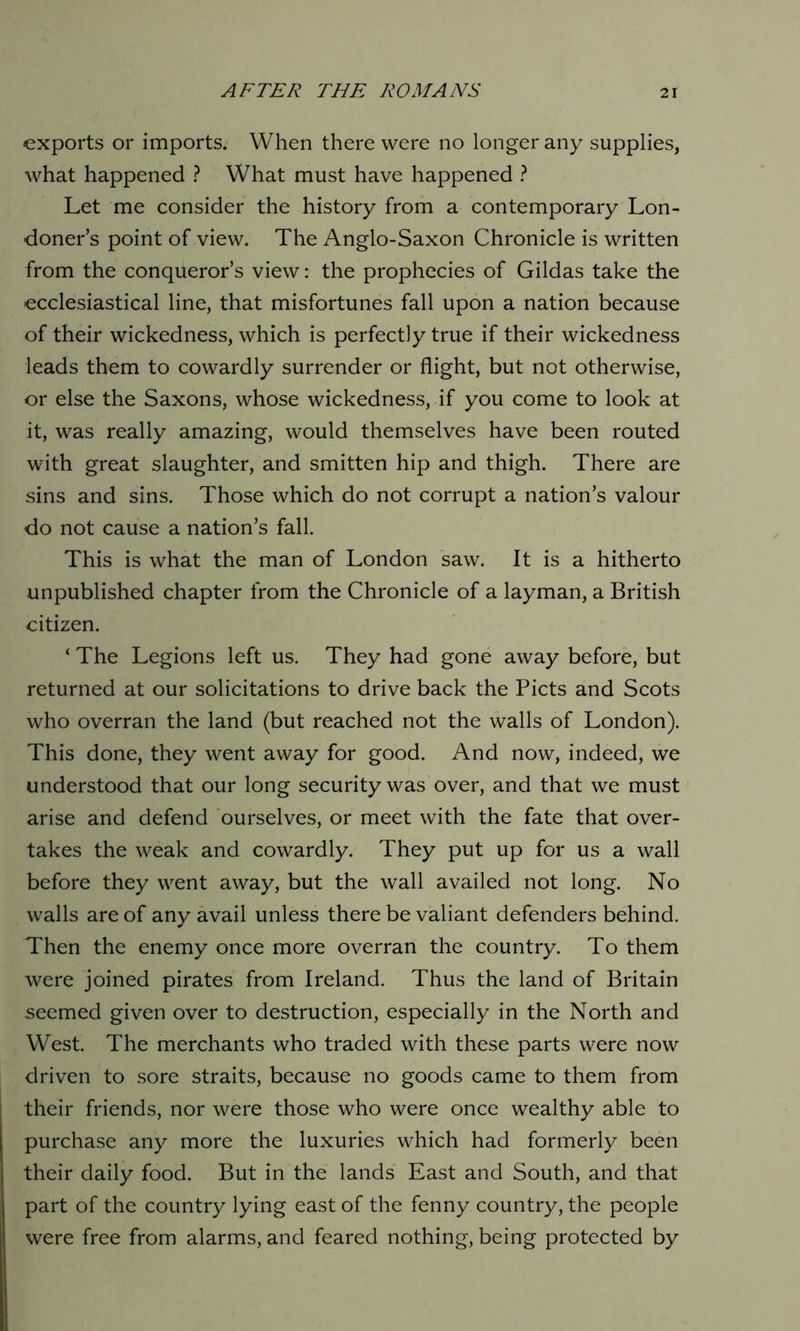 exports or imports. When there were no longer any supplies, what happened ? What must have happened ? Let me consider the history from a contemporary Lon- doner’s point of view. The Anglo-Saxon Chronicle is written from the conqueror’s view: the prophecies of Gildas take the ecclesiastical line, that misfortunes fall upon a nation because of their wickedness, which is perfectly true if their wickedness leads them to cowardly surrender or flight, but not otherwise, or else the Saxons, whose wickedness, if you come to look at it, was really amazing, would themselves have been routed with great slaughter, and smitten hip and thigh. There are sins and sins. Those which do not corrupt a nation’s valour do not cause a nation’s fall. This is what the man of London saw. It is a hitherto unpublished chapter from the Chronicle of a layman, a British citizen. ‘ The Legions left us. They had gone away before, but returned at our solicitations to drive back the Piets and Scots who overran the land (but reached not the walls of London). This done, they went away for good. And now, indeed, we understood that our long security was over, and that we must arise and defend ourselves, or meet with the fate that over- takes the weak and cowardly. They put up for us a wall before they went away, but the wall availed not long. No walls are of any avail unless there be valiant defenders behind. Then the enemy once more overran the country. To them were joined pirates from Ireland. Thus the land of Britain seemed given over to destruction, especially in the North and West. The merchants who traded with these parts were now driven to sore straits, because no goods came to them from their friends, nor were those who were once wealthy able to purchase any more the luxuries which had formerly been their daily food. But in the lands East and South, and that part of the country lying east of the fenny country, the people were free from alarms, and feared nothing, being protected by