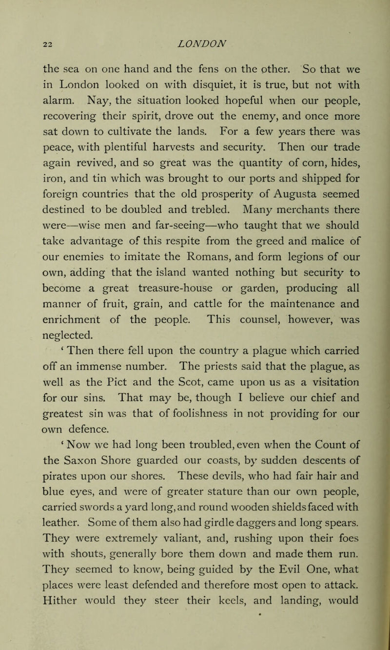 the sea on one hand and the fens on the other. So that we in London looked on with disquiet, it is true, but not with alarm. Nay, the situation looked hopeful when our people, recovering their spirit, drove out the enemy, and once more sat down to cultivate the lands. For a few years there was peace, with plentiful harvests and security. Then our trade again revived, and so great was the quantity of corn, hides, iron, and tin which was brought to our ports and shipped for foreign countries that the old prosperity of Augusta seemed destined to be doubled and trebled. Many merchants there were—wise men and far-seeing—who taught that we should take advantage of this respite from the greed and malice of our enemies to imitate the Romans, and form legions of our own, adding that the island wanted nothing but security to become a great treasure-house or garden, producing all manner of fruit, grain, and cattle for the maintenance and enrichment of the people. This counsel, however, was neglected. ‘ Then there fell upon the country a plague which carried off an immense number. The priests said that the plague, as well as the Piet and the Scot, came upon us as a visitation for our sins. That may be, though I believe our chief and greatest sin was that of foolishness in not providing for our own defence. ‘ Now we had long been troubled, even when the Count of the Saxon Shore guarded our coasts, by sudden descents of pirates upon our shores. These devils, who had fair hair and blue eyes, and were of greater stature than our own people, carried swords a yard long, and round wooden shields faced with leather. Some of them also had girdle daggers and long spears. They were extremely valiant, and, rushing upon their foes with shouts, generally bore them down and made them run. They seemed to know, being guided by the Evil One, what places were least defended and therefore most open to attack. Hither would they steer their keels, and landing, would