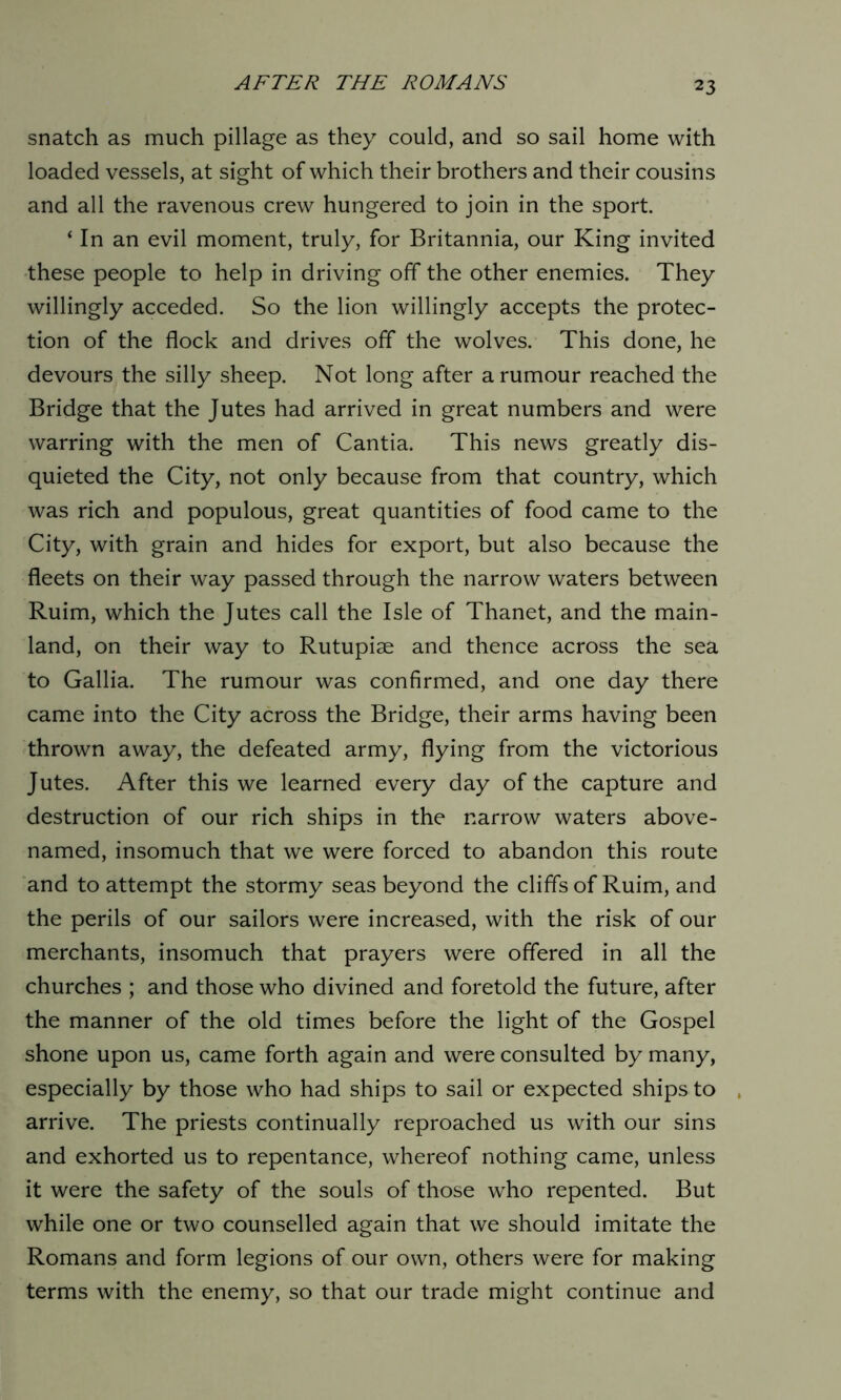 snatch as much pillage as they could, and so sail home with loaded vessels, at sight of which their brothers and their cousins and all the ravenous crew hungered to join in the sport. ‘ In an evil moment, truly, for Britannia, our King invited these people to help in driving off the other enemies. They willingly acceded. So the lion willingly accepts the protec- tion of the flock and drives off the wolves. This done, he devours the silly sheep. Not long after a rumour reached the Bridge that the Jutes had arrived in great numbers and were warring with the men of Cantia. This news greatly dis- quieted the City, not only because from that country, which was rich and populous, great quantities of food came to the City, with grain and hides for export, but also because the fleets on their way passed through the narrow waters between Ruim, which the Jutes call the Isle of Thanet, and the main- land, on their way to Rutupiae and thence across the sea to Gallia. The rumour was confirmed, and one day there came into the City across the Bridge, their arms having been thrown away, the defeated army, flying from the victorious Jutes. After this we learned every day of the capture and destruction of our rich ships in the narrow waters above- named, insomuch that we were forced to abandon this route and to attempt the stormy seas beyond the cliffs of Ruim, and the perils of our sailors were increased, with the risk of our merchants, insomuch that prayers were offered in all the churches ; and those who divined and foretold the future, after the manner of the old times before the light of the Gospel shone upon us, came forth again and were consulted by many, especially by those who had ships to sail or expected ships to arrive. The priests continually reproached us with our sins and exhorted us to repentance, whereof nothing came, unless it were the safety of the souls of those who repented. But while one or two counselled again that we should imitate the Romans and form legions of our own, others were for making terms with the enemy, so that our trade might continue and