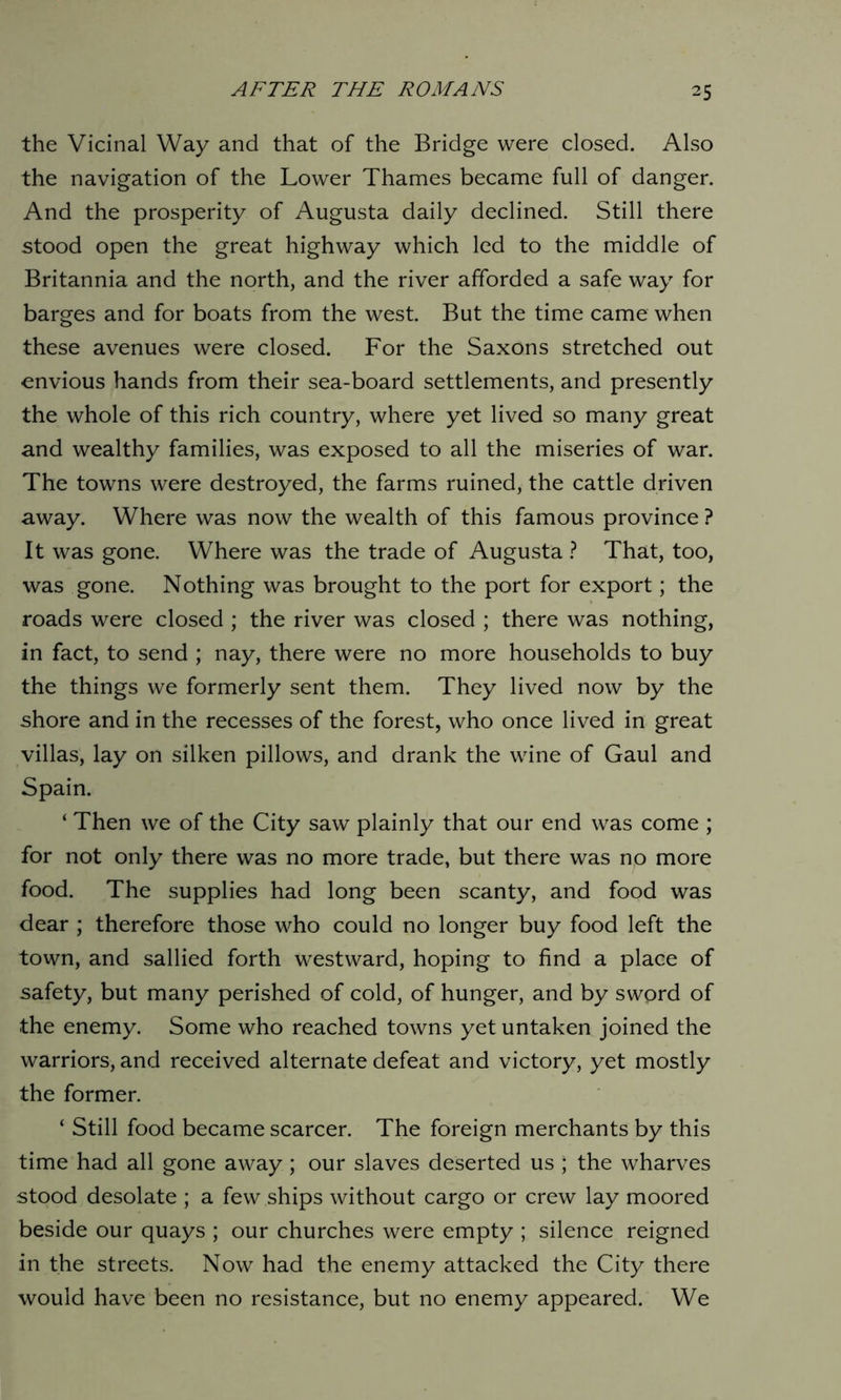 the Vicinal Way and that of the Bridge were closed. Also the navigation of the Lower Thames became full of danger. And the prosperity of Augusta daily declined. Still there stood open the great highway which led to the middle of Britannia and the north, and the river afforded a safe way for barges and for boats from the west. But the time came when these avenues were closed. For the Saxons stretched out envious hands from their sea-board settlements, and presently the whole of this rich country, where yet lived so many great and wealthy families, was exposed to all the miseries of war. The towns were destroyed, the farms ruined, the cattle driven away. Where was now the wealth of this famous province ? It was gone. Where was the trade of Augusta ? That, too, was gone. Nothing was brought to the port for export; the roads were closed ; the river was closed ; there was nothing, in fact, to send ; nay, there were no more households to buy the things we formerly sent them. They lived now by the shore and in the recesses of the forest, who once lived in great villas, lay on silken pillows, and drank the wine of Gaul and Spain. ‘ Then we of the City saw plainly that our end was come ; for not only there was no more trade, but there was no more food. The supplies had long been scanty, and food was dear ; therefore those who could no longer buy food left the town, and sallied forth westward, hoping to find a place of safety, but many perished of cold, of hunger, and by sword of the enemy. Some who reached towns yet untaken joined the warriors, and received alternate defeat and victory, yet mostly the former. ‘ Still food became scarcer. The foreign merchants by this time had all gone away; our slaves deserted us ; the wharves stood desolate ; a few ships without cargo or crew lay moored beside our quays ; our churches were empty ; silence reigned in the streets. Now had the enemy attacked the City there would have been no resistance, but no enemy appeared. We