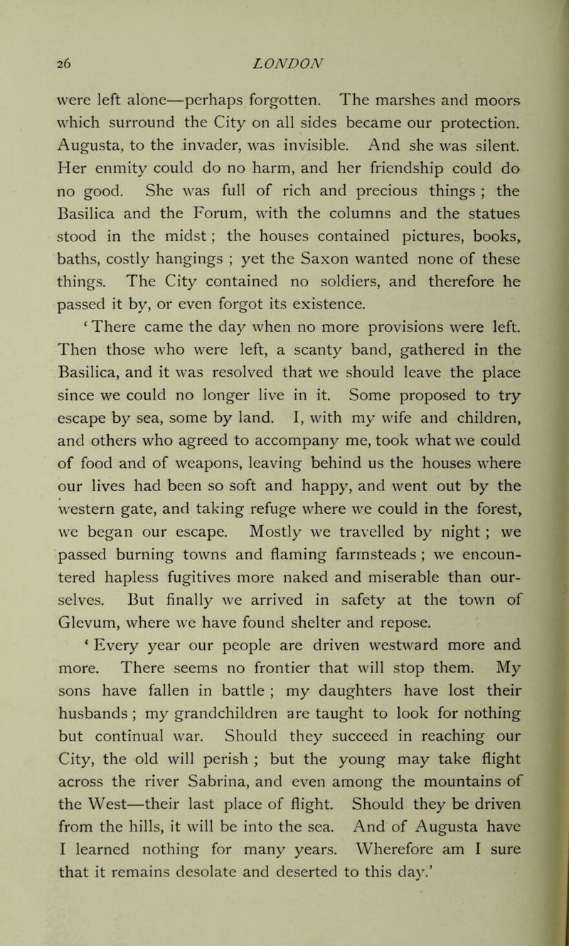 were left alone—perhaps forgotten. The marshes and moors which surround the City on all sides became our protection. Augusta, to the invader, was invisible. And she was silent. Her enmity could do no harm, and her friendship could do no good. She was full of rich and precious things ; the Basilica and the Forum, with the columns and the statues stood in the midst; the houses contained pictures, books, baths, costly hangings ; yet the Saxon wanted none of these things. The City contained no soldiers, and therefore he passed it by, or even forgot its existence. ‘ There came the day when no more provisions were left. Then those who were left, a scanty band, gathered in the Basilica, and it was resolved that we should leave the place since we could no longer live in it. Some proposed to try escape by sea, some by land. I, with my wife and children, and others who agreed to accompany me, took what we could of food and of weapons, leaving behind us the houses where our lives had been so soft and happy, and went out by the western gate, and taking refuge where we could in the forest, we began our escape. Mostly we travelled by night ; we passed burning towns and flaming farmsteads; we encoun- tered hapless fugitives more naked and miserable than our- selves. But finally we arrived in safety at the town of Glevum, where we have found shelter and repose. * Every year our people are driven westward more and more. There seems no frontier that will stop them. My sons have fallen in battle ; my daughters have lost their husbands; my grandchildren are taught to look for nothing but continual war. Should they succeed in reaching our City, the old will perish ; but the young may take flight across the river Sabrina, and even among the mountains of the West—their last place of flight. Should they be driven from the hills, it will be into the sea. And of Augusta have I learned nothing for many years. Wherefore am I sure that it remains desolate and deserted to this day.’