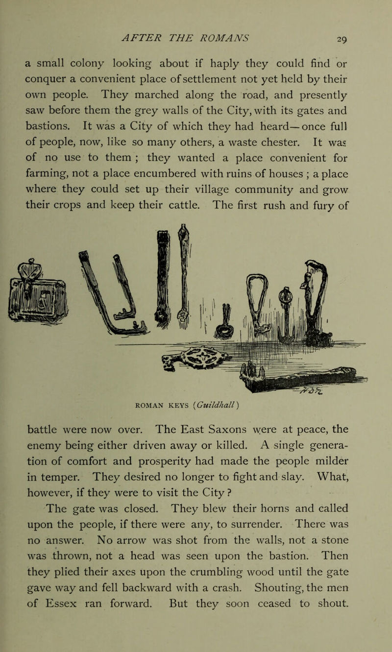a small colony looking about if haply they could find or conquer a convenient place of settlement not yet held by their own people. They marched along the road, and presently saw before them the grey walls of the City, with its gates and bastions. It was a City of which they had heard-—once full of people, now, like so many others, a waste Chester. It was of no use to them ; they wanted a place convenient for farming, not a place encumbered with ruins of houses ; a place where they could set up their village community and grow their crops and keep their cattle. The first rush and fury of roman keys (Guildhall) battle were now over. The East Saxons were at peace, the enemy being either driven away or killed. A single genera- tion of comfort and prosperity had made the people milder in temper. They desired no longer to fight and slay. What, however, if they were to visit the City ? The gate was closed. They blew their horns and called upon the people, if there were any, to surrender. There was no answer. No arrow was shot from the walls, not a stone was thrown, not a head was seen upon the bastion. Then they plied their axes upon the crumbling wood until the gate gave way and fell backward with a crash. Shouting, the men of Essex ran forward. But they soon ceased to shout.