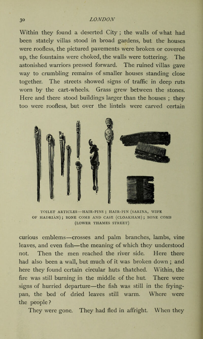 Within they found a deserted City ; the walls of what had been stately villas stood in broad gardens, but the houses were roofless, the pictured pavements were broken or covered up, the fountains were choked, the walls were tottering. The astonished warriors pressed forward. The ruined villas gave way to crumbling remains of smaller houses standing close together. The streets showed signs of traffic in deep ruts worn by the cart-wheels. Grass grew between the stones. Here and there stood buildings larger than the houses ; they too were roofless, but over the lintels were carved certain TOILET ARTICLES—HAIR-PINS ; HAIR-PIN (SARINA, WIFE OF HADRIAN) ; BONE COMB AND CASE (CLOAKHAM) ; BONE COMB (LOWER THAMES STREET) curious emblems—crosses and palm branches, lambs, vine leaves, and even fish—the meaning of which they understood not. Then the men reached the river side. Here there had also been a wall, but much of it was broken down ; and here they found certain circular huts thatched. Within, the fire was still burning in the middle of the hut. There were signs of hurried departure—the fish was still in the frying- pan, the bed of dried leaves still warm. Where were the people? They were gone. They had fled in affright. When they