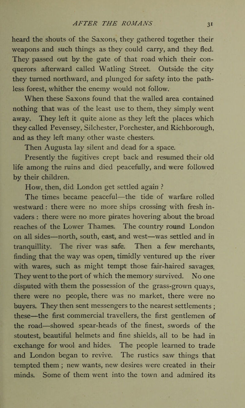 heard the shouts of the Saxons, they gathered together their weapons and such things as they could carry, and they fled. They passed out by the gate of that road which their con- querors afterward called Watling Street. Outside the city they turned northward, and plunged for safety into the path- less forest, whither the enemy would not follow. When these Saxons found that the walled area contained nothing that was of the least use to them, they simply went away. They left it quite alone as they left the places which they called Pevensey, Silchester, Porchester, and Richborough, and as they left many other waste chesters. Then Augusta lay silent and dead for a space. Presently the fugitives crept back and resumed their old life among the ruins and died peacefully, and were followed by their children. How, then, did London get settled again ? The times became peaceful—the tide of warfare rolled westward : there were no more ships crossing with fresh in- vaders : there were no more pirates hovering about the broad reaches of the Lower Thames. The country round London on all sides—north, south, east, and west—was settled and in tranquillity. The river was safe. Then a few merchants, finding that the way was open, timidly ventured up the river with wares, such as might tempt those fair-haired savages. They went to the port of which the memory survived. No one disputed with them the possession of the grass-grown quays, there were no people, there was no market, there were no buyers. They then sent messengers to the nearest settlements ; these—the first commercial travellers, the first gentlemen of the road—showed spear-heads of the finest, swords of the stoutest, beautiful helmets and fine shields, all to be had in exchange for wool and hides. The people learned to trade and London began to revive. The rustics saw things that tempted them ; new wants, new desires were created in their minds. Some of them went into the town and admired its