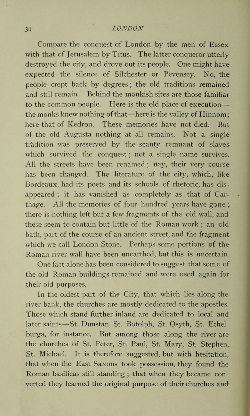 Compare the conquest of London by the men of Essex with that of Jerusalem by Titus. The latter conqueror utterly destroyed the city, and drove out its people. One might have expected the silence of Silchester or Pevensey. No, the people crept back by degrees; the old traditions remained and still remain. Behind the monkish sites are those familiar to the common people. Here is the old place of execution— the monks knew nothing of that—here is the valley of Hinnom ; here that of Kedron. These memories have not died. But of the old Augusta nothing at all remains. Not a single tradition was preserved by the scanty remnant of slaves which survived the conquest; not a single name survives. All the streets have been renamed ; nay, their very course has been changed. The literature of the city, which, like Bordeaux, had its poets and its schools of rhetoric, has dis- appeared ; it has vanished as completely as that of Car- thage. All the memories of four hundred years have gone ; there is nothing left but a few fragments of the old wall, and these seem to contain but little of the Roman work ; an old bath, part of the course of an ancient street, and the fragment which we call London Stone. Perhaps some portions of the Roman river wall have been unearthed, but this is uncertain. One fact alone has been considered to suggest that some of the old Roman buildings remained and were used again for their old purposes. In the oldest part of the City, that which lies along the river bank, the churches are mostly dedicated to the apostles. Those which stand further inland are dedicated to local and later saints—St. Dunstan, St. Botolph, St. Osyth, St. Ethel- burga, for instance. But among those along the river are the churches of St. Peter, St. Paul, St. Mary, St. Stephen, St. Michael. It is therefore suggested, but with hesitation, that when the East Saxons took possession, they found the Roman basilicas still standing; that when they became con- verted they learned the original purpose of their churches and