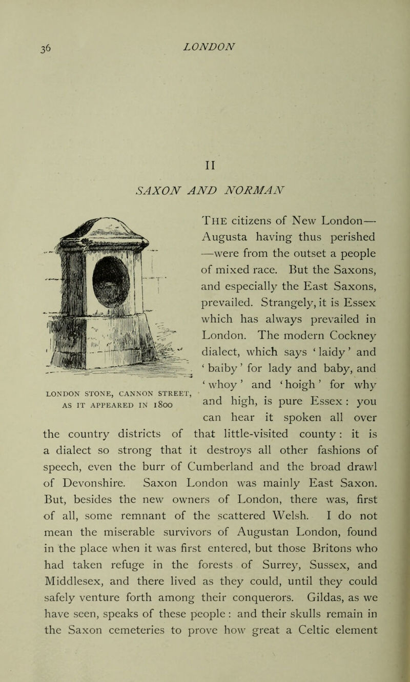 II SAXON' AND NORMAN The citizens of New London— Augusta having thus perished —were from the outset a people of mixed race. But the Saxons, and especially the East Saxons, prevailed. Strangely, it is Essex which has always prevailed in London. The modern Cockney dialect, which says ‘ laidy ’ and ‘ baiby ’ for lady and baby, and ‘ whoy ’ and ‘ hoigh ’ for why LONDON STONE, CANNON STREET, . as it appeared in 1800 and high, is pure Essex : you can hear it spoken all over the country districts of that little-visited county: it is a dialect so strong that it destroys all other fashions of speech, even the burr of Cumberland and the broad drawl of Devonshire. Saxon London was mainly East Saxon. But, besides the new owners of London, there was, first of all, some remnant of the scattered Welsh. I do not mean the miserable survivors of Augustan London, found in the place when it was first entered, but those Britons who had taken refuge in the forests of Surrey, Sussex, and Middlesex, and there lived as they could, until they could safely venture forth among their conquerors. Gildas, as we have seen, speaks of these people : and their skulls remain in the Saxon cemeteries to prove how great a Celtic element