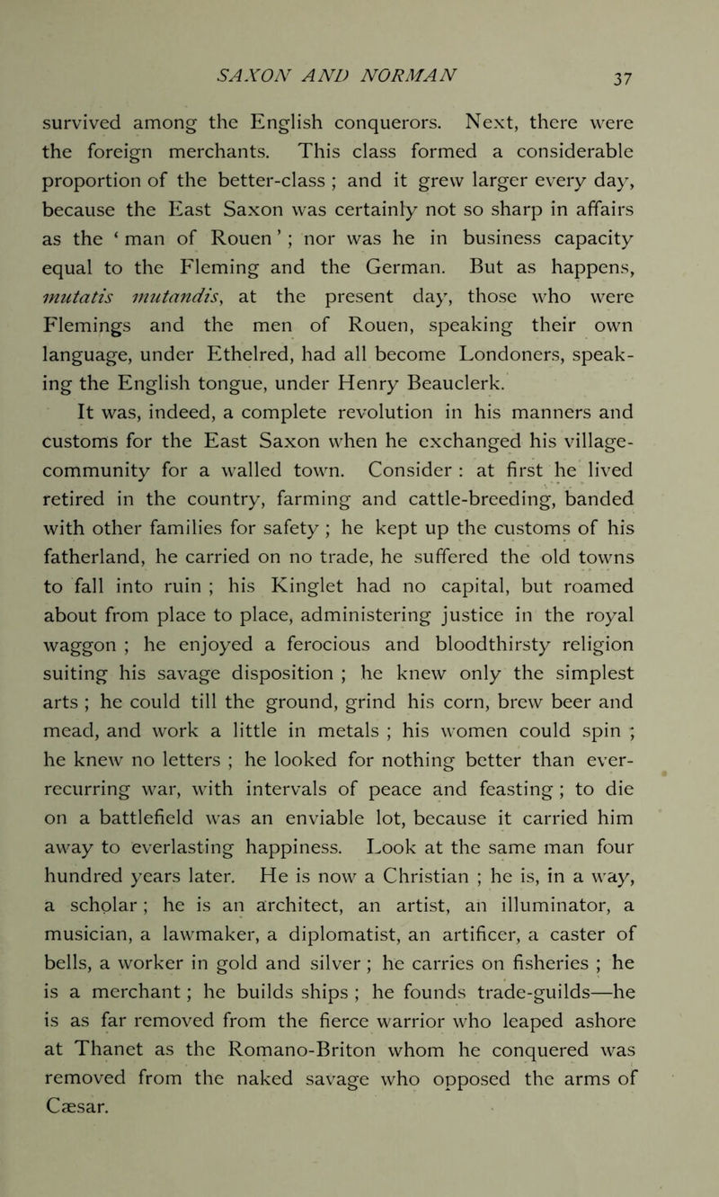 survived among the English conquerors. Next, there were the foreign merchants. This class formed a considerable proportion of the better-class ; and it grew larger every day, because the East Saxon was certainly not so sharp in affairs as the ‘ man of Rouen *; nor was he in business capacity equal to the Fleming and the German. But as happens, mutatis mutandis, at the present day, those who were Flemings and the men of Rouen, speaking their own language, under Ethelred, had all become Londoners, speak- ing the English tongue, under Henry Beauclerk. It was, indeed, a complete revolution in his manners and customs for the East Saxon when he exchanged his village- community for a walled town. Consider: at first he lived retired in the country, farming and cattle-breeding, banded with other families for safety ; he kept up the customs of his fatherland, he carried on no trade, he suffered the old towns to fall into ruin ; his Kinglet had no capital, but roamed about from place to place, administering justice in the royal waggon ; he enjoyed a ferocious and bloodthirsty religion suiting his savage disposition ; he knew only the simplest arts ; he could till the ground, grind his corn, brew beer and mead, and work a little in metals ; his women could spin ; he knew no letters ; he looked for nothing better than ever- recurring war, with intervals of peace and feasting; to die on a battlefield was an enviable lot, because it carried him away to everlasting happiness. Look at the same man four hundred years later. He is now a Christian ; he is, in a way, a scholar; he is an architect, an artist, an illuminator, a musician, a lawmaker, a diplomatist, an artificer, a caster of bells, a worker in gold and silver; he carries on fisheries ; he is a merchant; he builds ships ; he founds trade-guilds—he is as far removed from the fierce warrior who leaped ashore at Thanet as the Romano-Briton whom he conquered was removed from the naked savage who opposed the arms of Caesar.