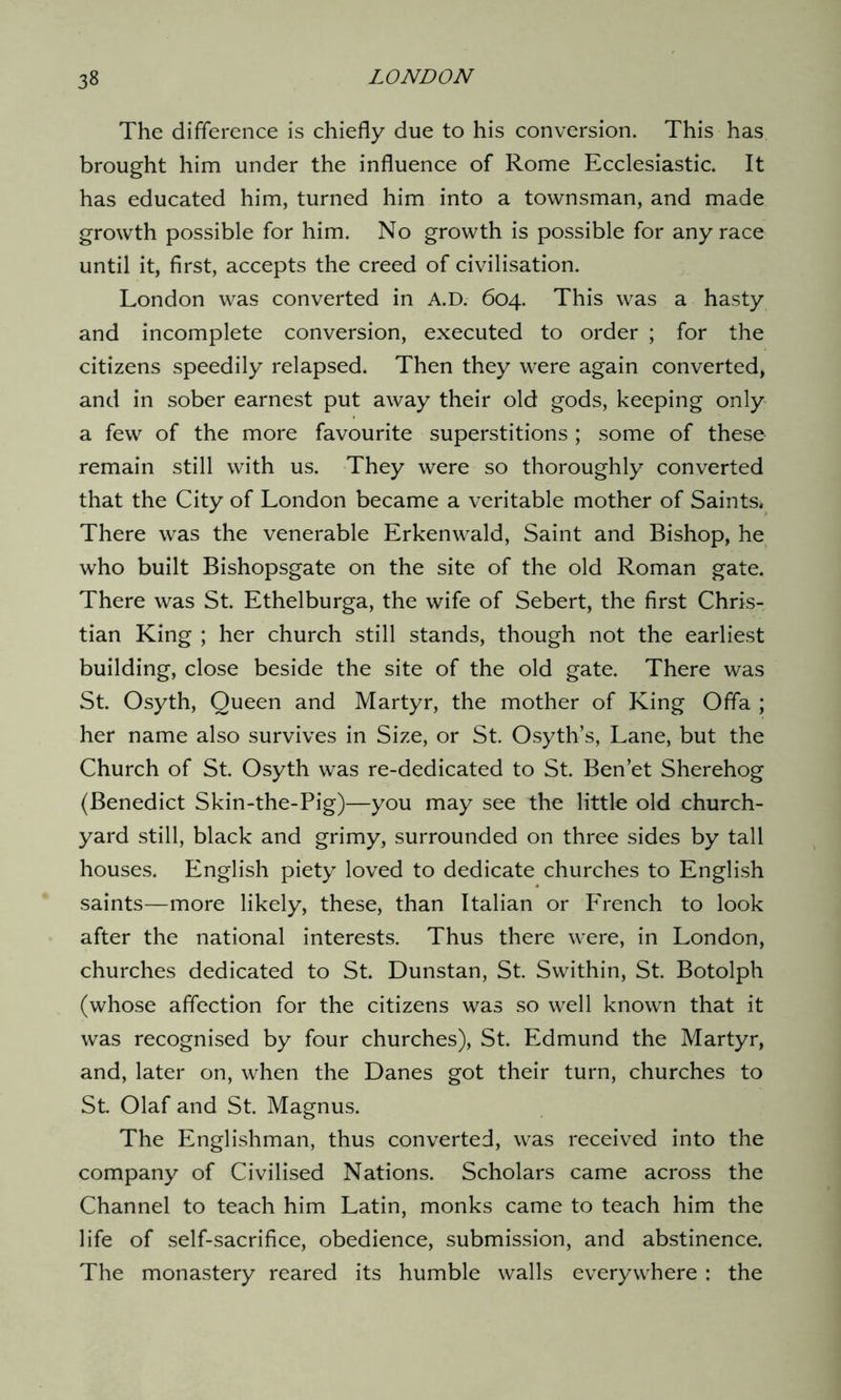 The difference is chiefly due to his conversion. This has brought him under the influence of Rome Ecclesiastic. It has educated him, turned him into a townsman, and made growth possible for him. No growth is possible for any race until it, first, accepts the creed of civilisation. London was converted in A.D. 604. This was a hasty and incomplete conversion, executed to order ; for the citizens speedily relapsed. Then they were again converted, and in sober earnest put away their old gods, keeping only a few of the more favourite superstitions ; some of these remain still with us. They were so thoroughly converted that the City of London became a veritable mother of Saints, There was the venerable Erkenwald, Saint and Bishop, he who built Bishopsgate on the site of the old Roman gate. There was St. Ethelburga, the wife of Sebert, the first Chris- tian King ; her church still stands, though not the earliest building, close beside the site of the old gate. There was St. Osyth, Queen and Martyr, the mother of King Offa ; her name also survives in Size, or St. Osyth’s, Lane, but the Church of St. Osyth was re-dedicated to St. Ben’et Sherehog (Benedict Skin-the-Pig)—you may see the little old church- yard still, black and grimy, surrounded on three sides by tall houses. English piety loved to dedicate churches to English saints—more likely, these, than Italian or French to look after the national interests. Thus there were, in London, churches dedicated to St. Dunstan, St. Swithin, St. Botolph (whose affection for the citizens was so well known that it was recognised by four churches), St. Edmund the Martyr, and, later on, when the Danes got their turn, churches to St. Olaf and St. Magnus. The Englishman, thus converted, was received into the company of Civilised Nations. Scholars came across the Channel to teach him Latin, monks came to teach him the life of self-sacrifice, obedience, submission, and abstinence. The monastery reared its humble walls everywhere : the