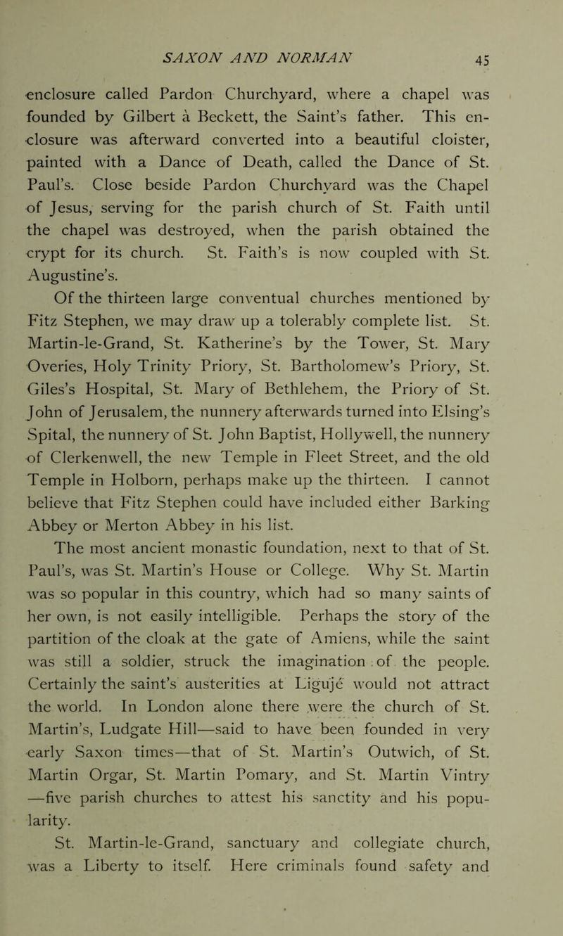 enclosure called Pardon Churchyard, where a chapel was founded by Gilbert a Beckett, the Saint’s father. This en- closure was afterward converted into a beautiful cloister, painted with a Dance of Death, called the Dance of St. Paul’s. Close beside Pardon Churchyard was the Chapel of Jesus, serving for the parish church of St. Faith until the chapel was destroyed, when the parish obtained the crypt for its church. St. Faith’s is now coupled with St. Augustine’s. Of the thirteen large conventual churches mentioned by Fitz Stephen, we may draw up a tolerably complete list. St. Martin-le-Grand, St. Katherine’s by the Tower, St. Mary Overies, Holy Trinity Priory, St. Bartholomew’s Priory, St. Giles’s Hospital, St. Mary of Bethlehem, the Priory of St. John of Jerusalem, the nunnery afterwards turned into Elsing’s Spital, the nunnery of St. John Baptist, Holly well, the nunnery of Clerkenwell, the new Temple in Fleet Street, and the old Temple in Holborn, perhaps make up the thirteen. I cannot believe that Fitz Stephen could have included either Barking Abbey or Merton Abbey in his list. The most ancient monastic foundation, next to that of St. Paul’s, was St. Martin’s House or College. Why St. Martin was so popular in this country, which had so many saints of her own, is not easily intelligible. Perhaps the story of the partition of the cloak at the gate of Amiens, while the saint was still a soldier, struck the imagination . of the people. Certainly the saint’s austerities at Liguje would not attract the world. In London alone there ,were the church of St. Martin’s, Ludgate Hill—said to have been founded in very early Saxon times—that of St. Martin’s Outwich, of St. Martin Orgar, St. Martin Pomary, and St. Martin Vintry —five parish churches to attest his sanctity and his popu- larity. St. Martin-le-Grand, sanctuary and collegiate church, was a Liberty to itself. Here criminals found safety and