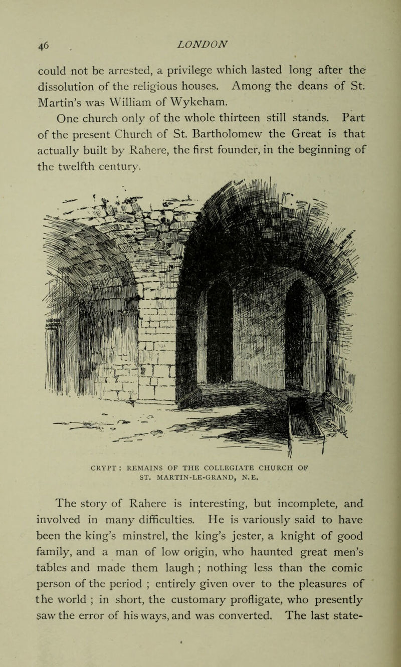 could not be arrested, a privilege which lasted long after the dissolution of the religious houses. Among the deans of St. Martin’s was William of Wykeham. One church only of the whole thirteen still stands. Part of the present Church of St. Bartholomew the Great is that actually built by Rahere, the first founder, in the beginning of the twelfth century. CRYPT : REMAINS OF THE COLLEGIATE CHURCH OF ST. MARTIN-LE-GRAND, N.E. The story of Rahere is interesting, but incomplete, and involved in many difficulties. He is variously said to have been the king’s minstrel, the king’s jester, a knight of good family, and a man of low origin, who haunted great men’s tables and made them laugh ; nothing less than the comic person of the period ; entirely given over to the pleasures of the world ; in short, the customary profligate, who presently saw the error of his ways, and was converted. The last state-