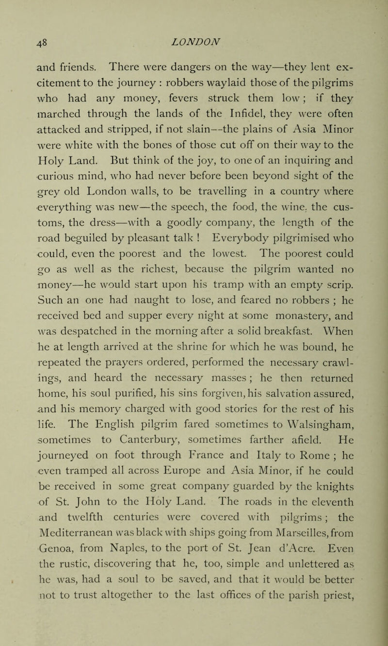 and friends. There were dangers on the way—they lent ex- citement to the journey : robbers waylaid those of the pilgrims who had any money, fevers struck them low; if they marched through the lands of the Infidel, they were often attacked and stripped, if not slain—the plains of Asia Minor were white with the bones of those cut off on their way to the Holy Land. But think of the joy, to one of an inquiring and curious mind, who had never before been beyond sight of the grey old London walls, to be travelling in a country where •everything was new—the speech, the food, the wine, the cus- toms, the dress—with a goodly company, the length of the road beguiled by pleasant talk ! Everybody pilgrimised who could, even the poorest and the lowest. The poorest could go as well as the richest, because the pilgrim wanted no money—he would start upon his tramp with an empty scrip. Such an one had naught to lose, and feared no robbers ; he received bed and supper every night at some monastery, and was despatched in the morning after a solid breakfast. When Le at length arrived at the shrine for which he was bound, he repeated the prayers ordered, performed the necessary crawl- ings, and heard the necessary masses; he then returned home, his soul purified, his sins forgiven, his salvation assured, and his memory charged with good stories for the rest of his life. The English pilgrim fared sometimes to Walsingham, sometimes to Canterbury, sometimes farther afield. He journeyed on foot through France and Italy to Rome ; he even tramped all across Europe and Asia Minor, if he could be received in some great company guarded by the knights of St. John to the Holy Land. The roads in the eleventh and twelfth centuries were covered with pilgrims; the Mediterranean was black with ships going from Marseilles, from Genoa, from Naples, to the port of St. Jean d’Acre. Even the rustic, discovering that he, too, simple and unlettered as he was, had a soul to be saved, and that it would be better not to trust altogether to the last offices of the parish priest,