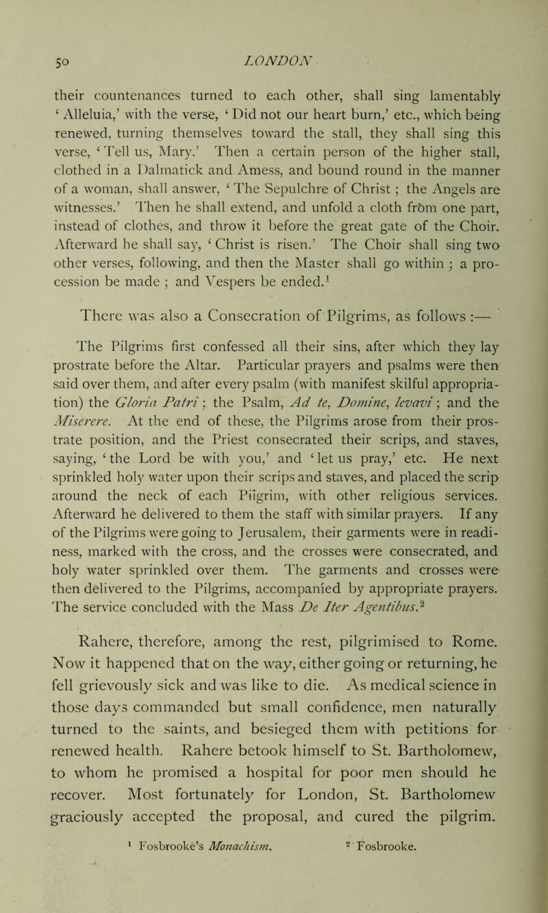 their countenances turned to each other, shall sing lamentably * Alleluia,’ with the verse, ‘ Did not our heart burn,’ etc., which being renewed, turning themselves toward the stall, they shall sing this verse, ‘Tell us, Mary.’ Then a certain person of the higher stall, clothed in a Dalmatick and Amess, and bound round in the manner of a woman, shall answer, ‘ The Sepulchre of Christ; the Angels are witnesses.’ Then he shall extend, and unfold a cloth frtmi one part, instead of clothes, and throw it before the great gate of the Choir. Afterward he shall say, ‘ Christ is risen.’ The Choir shall sing two other verses, following, and then the Master shall go within ; a pro- cession be made ; and Vespers be ended.1 There was also a Consecration of Pilgrims, as follows :— The Pilgrims first confessed all their sins, after which they lay prostrate before the Altar. Particular prayers and psalms were then said over them, and after every psalm (with manifest skilful appropria- tion) the Gloria Patri: the Psalm, Ad te, Do mine, levavi; and the Miserere. At the end of these, the Pilgrims arose from their pros- trate position, and the Priest consecrated their scrips, and staves, saying, ‘ the Lord be with you,’ and ‘ let us pray,’ etc. He next sprinkled holy water upon their scrips and staves, and placed the scrip around the neck of each Pilgrim, with other religious services. Afterward he delivered to them the staff with similar prayers. If any of the Pilgrims were going to Jerusalem, their garments were in readi- ness, marked with the cross, and the crosses were consecrated, and holy water sprinkled over them. The garments and crosses were then delivered to the Pilgrims, accompanied by appropriate prayers. The service concluded with the Mass De Iter Agentibusd Rahcre, therefore, among the rest, pilgrimised to Rome. Now it happened that on the way, either going or returning, he fell grievously sick and was like to die. As medical science in those days commanded but small confidence, men naturally turned to the saints, and besieged them with petitions for renewed health. Rahere betook himself to St. Bartholomew, to whom he promised a hospital for poor men should he recover. Most fortunately for London, St. Bartholomew graciously accepted the proposal, and cured the pilgrim. 1 Fosbrooke’s Monachism. - Fosbrooke.