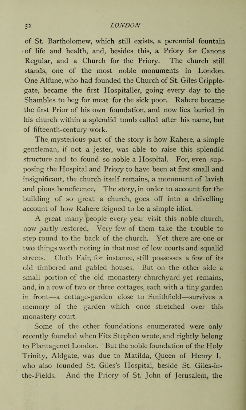 of St. Bartholomew, which still exists, a perennial fountain 'Of life and health, and, besides this, a Priory for Canons Regular, and a Church for the Priory. The church still stands, one of the most noble monuments in London. One Alfune, who had founded the Church of St. Giles Cripple- gate, became the first Hospitaller, going every day to the Shambles to beg for meat for the sick poor. Rahere became the first Prior of his own foundation, and now lies buried in his church within a splendid tomb called after his name, but of fifteenth-century work. The mysterious part of the story is how Rahere, a simple gentleman, if not a jester, was able to raise this splendid structure and to found so noble a Hospital. For, even sup- posing the Hospital and Priory to have been at first small and insignificant, the church itself remains, a monument of lavish and pious beneficence. The story, in order to account for the building of so great a church, goes off into a drivelling account of how Rahere feigned to be a simple idiot. A great many people every year visit this noble church, now partly restored. Very few of them take the trouble to step round to the back of the church. Yet there are one or two things worth noting in that nest of low courts and squalid streets. Cloth Fair, for instance, still possesses a few of its old timbered and gabled houses. But on the other side a small portion of the old monastery churchyard yet remains, and, in a row of two or three cottages, each with a tiny garden in front—a cottage-garden close to Smithfield—survives a memory of the garden which once stretched over this monastery court. Some of the other foundations enumerated were only recently founded when Fitz Stephen wrote, and rightly belong to Plantagenet London. But the noble foundation of the Holy Trinity, Aldgate, was due to Matilda, Queen of Henry I. who also founded St. Giles’s Hospital, beside St. Giles-in- the-Fields. And the Priory of St. John of Jerusalem, the