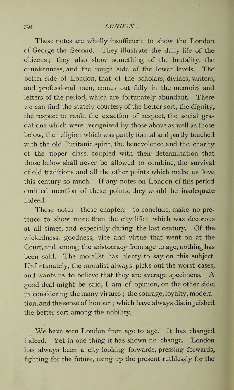 These notes are wholly insufficient to show the London of George the Second. They illustrate the daily life of the citizens ; they also show something of the brutality, the drunkenness, and the rough side of the lower levels. The better side of London, that of the scholars, divines, writers,, and professional men, comes out fully in the memoirs and letters of the period, which are fortunately abundant. There- we can find the stately courtesy of the better sort, the dignity,, the respect to rank, the exaction of respect, the social gra- dations which were recognised by those above as well as those below, the religion which was partly formal and partly touched with the old Puritanic spirit, the benevolence and the charity of the upper class, coupled with their determination that those below shall never be allowed to combine, the survival of old traditions and all the other points which make us love this century so much. If any notes on London of this period omitted mention of these points, they would be inadequate indeed. These notes—these chapters—to conclude, make no pre- tence to show more than the city life; which was decorous at all times, and especially during the last century. Of the wickedness, goodness, vice and virtue that went on at the Court, and among the aristocracy from age to age, nothing has been said. The moralist has plenty to say on this subject. Unfortunately, the moralist always picks out the worst cases,, and wants us to believe that they are average specimens. A good deal might be said, I am of opinion, on the other side, in considering the many virtues ; the courage, loyalty, modera- tion, and the sense of honour ; which have always distinguished the better sort among the nobility. We have seen London from age to age. It has changed indeed. Yet in one thing it has shown no change. London has always been a city looking forwards, pressing forwards, fighting for the future, using up the present ruthlessly for the